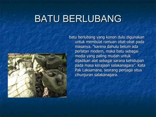 BATU BERLUBANG batu berlubang yang konon dulu digunakan untuk membuat ramuan obat-obat pada masanya. “karena dahulu belum ada perlatan modern, maka batu sebagai media yang paling mudah untuk dijadikan alat sebagai sarana kehidupan pada masa kerajaan salakanagara”. Kata Pak Laksamana, seorang penjaga situs cihunjuran salakanagara. 