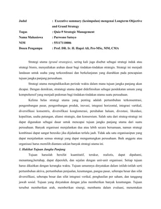 Judul : Executive summary (kesimpulan) mengenai Longterm Objective
and Grand Strategy
Tugas : Quiz-9 Strategic Management
Nama Mahasiswa : Purwono Sutoyo
NIM : 55117110006
Dosen Pengampu : Prof. DR. Ir. H. Hapzi Ali, Pre-MSc, MM, CMA
Strategi utama (grand strategies), sering kali juga disebut sebagai strategi induk atau
strategi bisnis, menyediakan arahan dasar bagi tindakan-tindakan strategis. Strategi ini menjadi
landasan untuk usaha yang terkoordinasi dan berkelanjutan yang diarahkan pada pencapaian
tujuan jangka panjang perusahaan.
Strategi utama mengindikasikan periode waktu dalam mana tujuan jangka panjang akan
dicapai. Dengan demikian, stratategi utama dapat didefinisikan sebagai pendekatan umum yang
komprehensif yang menjadi pedoman bagi tindakan-tindakan utama suatu perusahaan.
Kelima belas strategi utama yang penting adalah pertumbuhan terkonsentrasi,
pengembangan pasar, pengembangan produk, inovasi, integrasi horizontal, integrasi vartikal,
diversifikasi konsentris, diversifikasi konglomerasi, perubahan haluan, divestasi, likuidasi,
kepailitan, usaha patungan, aliansi strategis, dan konsersium. Salah satu dari strateg-strategi ini
dapat digunakan sebagai dasar untuk mencapai tujuan jangka panjang utama dari suatu
perusahaan. Banyak organisasi menjalankan dua atau lebih secara bersamaan, namun strategi
kombinasi dapat sangat beresiko jika dijalankan terlalu jauh. Tidak ada satu organisasipun yang
dapat menjalankan semua strategi yang dapat menguntungkan perusahaan. Baik anggota atau
organisasi harus memilih diantara sekian banyak strategi utama ini.
1. Hakikat Tujuan Jangka Panjang
Tujuan haruslah bersifat kuantitatif, terukur, realistis, dapat dipahami,
menantang,bertahap, dapat diperoleh, dan sejalan dengan unit-unit organisasi. Setiap tujuan
harus dikaitkan dengan kerangka waktu. Tujuan umumnya dinyatakan dalam istilah-istilah serti
pertumbuhan aktiva, pertumbuhan penjualan, keuntungan, pangsa pasar, seberapa besar dan sifat
diversifikasi, seberapa besar dan sifat integrasi verikal, penghasilan per saham, dan tanggung
jawab sosial. Tujuan yang dinyatakan dengan jelas memberikan banyak keuntungan. Tujuan
tersebut memberikan arah, memberikan sinergi, membantu dalam evaluasi, menentukan
 