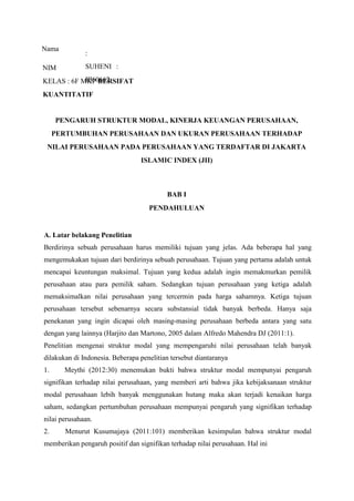 Nama
:
SUHENI :
III60662
NIM
KELAS : 6F MKP BERSIFAT
KUANTITATIF
PENGARUH STRUKTUR MODAL, KINERJA KEUANGAN PERUSAHAAN,
PERTUMBUHAN PERUSAHAAN DAN UKURAN PERUSAHAAN TERHADAP
NILAI PERUSAHAAN PADA PERUSAHAAN YANG TERDAFTAR DI JAKARTA
ISLAMIC INDEX (JII)
BAB I
PENDAHULUAN
A. Latar belakang Penelitian
Berdirinya sebuah perusahaan harus memiliki tujuan yang jelas. Ada beberapa hal yang
mengemukakan tujuan dari berdirinya sebuah perusahaan. Tujuan yang pertama adalah untuk
mencapai keuntungan maksimal. Tujuan yang kedua adalah ingin memakmurkan pemilik
perusahaan atau para pemilik saham. Sedangkan tujuan perusahaan yang ketiga adalah
memaksimalkan nilai perusahaan yang tercermin pada harga sahamnya. Ketiga tujuan
perusahaan tersebut sebenarnya secara substansial tidak banyak berbeda. Hanya saja
penekanan yang ingin dicapai oleh masing-masing perusahaan berbeda antara yang satu
dengan yang lainnya (Harjito dan Martono, 2005 dalam Alfredo Mahendra DJ (2011:1).
Penelitian mengenai struktur modal yang mempengaruhi nilai perusahaan telah banyak
dilakukan di Indonesia. Beberapa penelitian tersebut diantaranya
1. Meythi (2012:30) menemukan bukti bahwa struktur modal mempunyai pengaruh
signifikan terhadap nilai perusahaan, yang memberi arti bahwa jika kebijaksanaan struktur
modal perusahaan lebih banyak menggunakan hutang maka akan terjadi kenaikan harga
saham, sedangkan pertumbuhan perusahaan mempunyai pengaruh yang signifikan terhadap
nilai perusahaan.
2. Menurut Kusumajaya (2011:101) memberikan kesimpulan bahwa struktur modal
memberikan pengaruh positif dan signifikan terhadap nilai perusahaan. Hal ini
 