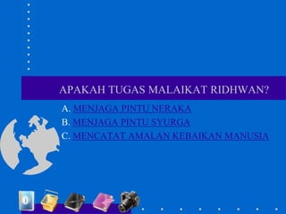 APAKAH TUGAS MALAIKAT RIDHWAN?
A. MENJAGA PINTU NERAKA
B. MENJAGA PINTU SYURGA
C. MENCATAT AMALAN KEBAIKAN MANUSIA
 