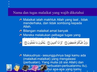 Nama dan tugas malaikat yang wajib diketahui
Malaikat ialah makhluk Allah yang taat , tidak
menderhaka, dan tidak sombong kepada
Allah.
Bilangan malaikat amat banyak
Mereka melakukan pelbagai tugas yang
diperintahkan oleh Allah
Firman Allah:-
Maksudnya:- sesungguhnya bagi kamu ada
(malaikat-malaikat) yang mengawasi
(perbuatan). Yang mulia (di sisi Allah) dan
yang mencatat (perbuatan-perbuatanmu itu).
Mereka mengetahui apa-apa yang kamu
 