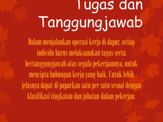Tugas dan
Tanggungjawab
Dalammenjalankanoperasikerjadidapur, setiap
individuharusmelaksanakantugasserta
bertanggungjawab atassegalapekerjaannya,untuk
menciptahubungankerjayangbaik.Untuklebih
jelasnyadapat dipaparkan satupersatusesuaidengan
klasifikasitingkatandanjabatandalampekerjan.
 