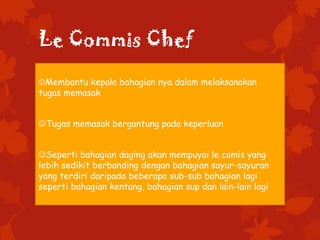 Le Commis Chef
Membantu kepala bahagian nya dalam melaksanakan
tugas memasak
Tugas memasak bergantung pada keperluan
Seperti bahagian daging akan mempuyai le comis yang
lebih sedikit berbanding dengan bahagian sayur-sayuran
yang terdiri daripada beberapa sub-sub bahagian lagi
seperti bahagian kentang, bahagian sup dan lain-lain lagi
 