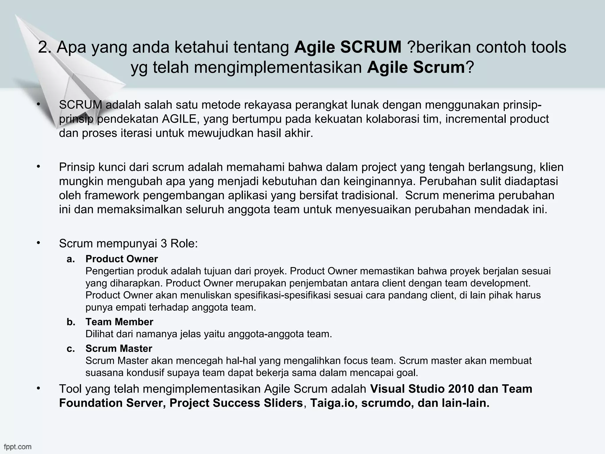 2. Apa yang anda ketahui tentang Agile SCRUM ?berikan contoh tools
yg telah mengimplementasikan Agile Scrum?
• SCRUM adalah salah satu metode rekayasa perangkat lunak dengan menggunakan prinsip-
prinsip pendekatan AGILE, yang bertumpu pada kekuatan kolaborasi tim, incremental product
dan proses iterasi untuk mewujudkan hasil akhir.
• Prinsip kunci dari scrum adalah memahami bahwa dalam project yang tengah berlangsung, klien
mungkin mengubah apa yang menjadi kebutuhan dan keinginannya. Perubahan sulit diadaptasi
oleh framework pengembangan aplikasi yang bersifat tradisional. Scrum menerima perubahan
ini dan memaksimalkan seluruh anggota team untuk menyesuaikan perubahan mendadak ini.
• Scrum mempunyai 3 Role:
a. Product Owner
Pengertian produk adalah tujuan dari proyek. Product Owner memastikan bahwa proyek berjalan sesuai
yang diharapkan. Product Owner merupakan penjembatan antara client dengan team development.
Product Owner akan menuliskan spesifikasi-spesifikasi sesuai cara pandang client, di lain pihak harus
punya empati terhadap anggota team.
b. Team Member
Dilihat dari namanya jelas yaitu anggota-anggota team.
c. Scrum Master
Scrum Master akan mencegah hal-hal yang mengalihkan focus team. Scrum master akan membuat
suasana kondusif supaya team dapat bekerja sama dalam mencapai goal.
• Tool yang telah mengimplementasikan Agile Scrum adalah Visual Studio 2010 dan Team
Foundation Server, Project Success Sliders, Taiga.io, scrumdo, dan lain-lain.
 