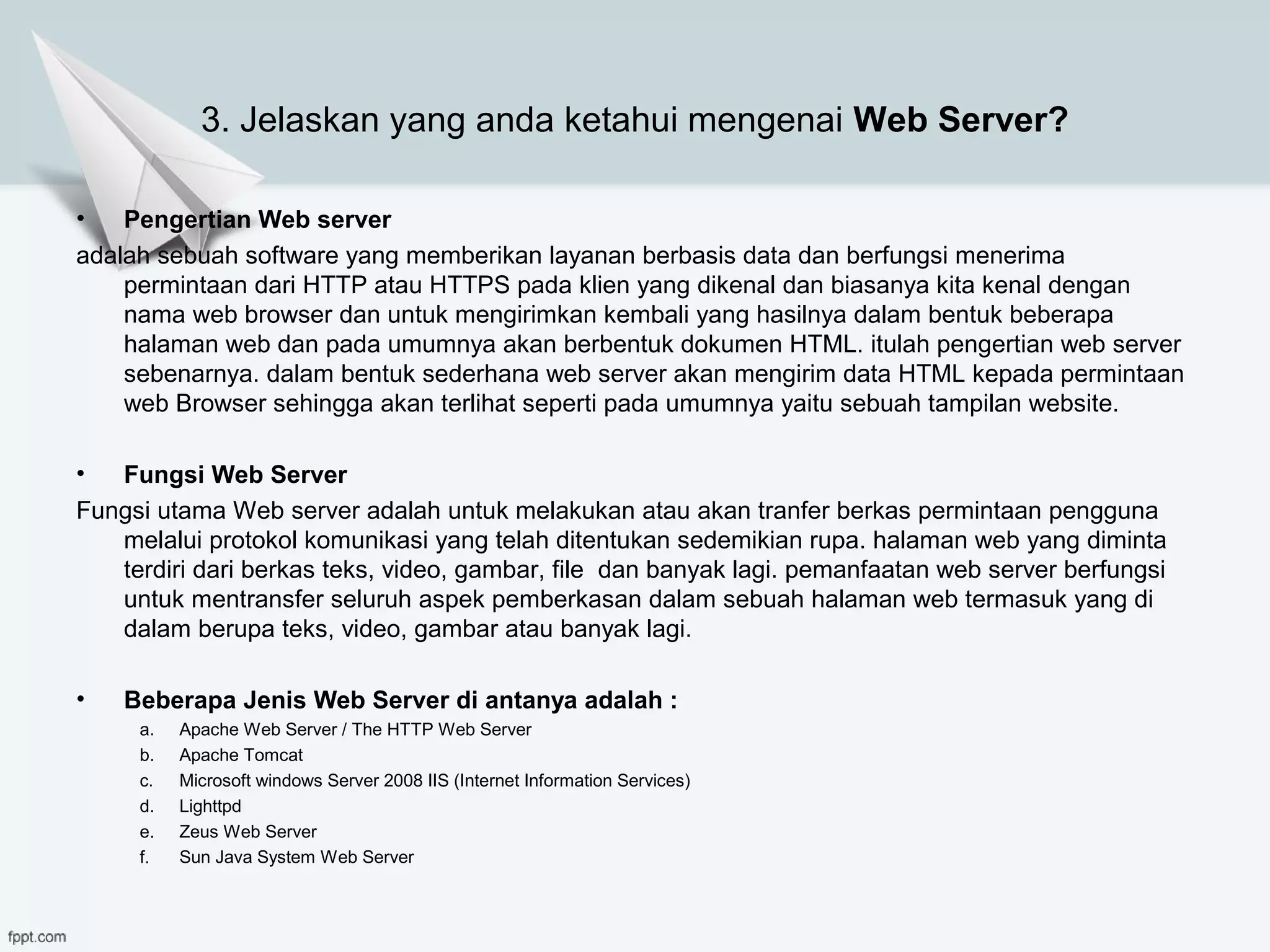 3. Jelaskan yang anda ketahui mengenai Web Server?
• Pengertian Web server
adalah sebuah software yang memberikan layanan berbasis data dan berfungsi menerima
permintaan dari HTTP atau HTTPS pada klien yang dikenal dan biasanya kita kenal dengan
nama web browser dan untuk mengirimkan kembali yang hasilnya dalam bentuk beberapa
halaman web dan pada umumnya akan berbentuk dokumen HTML. itulah pengertian web server
sebenarnya. dalam bentuk sederhana web server akan mengirim data HTML kepada permintaan
web Browser sehingga akan terlihat seperti pada umumnya yaitu sebuah tampilan website.
• Fungsi Web Server
Fungsi utama Web server adalah untuk melakukan atau akan tranfer berkas permintaan pengguna
melalui protokol komunikasi yang telah ditentukan sedemikian rupa. halaman web yang diminta
terdiri dari berkas teks, video, gambar, file dan banyak lagi. pemanfaatan web server berfungsi
untuk mentransfer seluruh aspek pemberkasan dalam sebuah halaman web termasuk yang di
dalam berupa teks, video, gambar atau banyak lagi.
• Beberapa Jenis Web Server di antanya adalah :
a. Apache Web Server / The HTTP Web Server
b. Apache Tomcat
c. Microsoft windows Server 2008 IIS (Internet Information Services)
d. Lighttpd
e. Zeus Web Server
f. Sun Java System Web Server
 