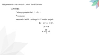 Penyelesaian Persamaan Linear Satu Variabel
CONTOH 1:
Carilah penyelesaian dari : 2x – 5 = 11
Penyelesaian:
lawan dari -5 adalah 5, sehingga PLSV tersebut menjadi :
2𝑥 − 5 + 5 = 11 + 5
2𝑥 = 16
𝑥 =
16
2
= 8
 