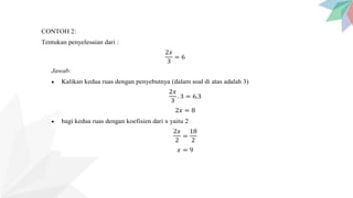 CONTOH 2:
Tentukan penyelesaian dari :
2𝑥
3
= 6
Jawab:
 Kalikan kedua ruas dengan penyebutnya (dalam soal di atas adalah 3)
2𝑥
3
. 3 = 6.3
2𝑥 = 8
 bagi kedua ruas dengan koefisien dari x yaitu 2
2𝑥
2
=
18
2
𝑥 = 9
 