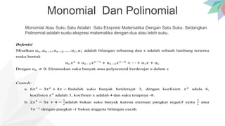 Monomial Dan Polinomial
Monomial Atau Suku Satu Adalah Satu Ekspresi Matematika Dengan Satu Suku. Sedangkan
Polinomial adalah suatu ekspresi matematika dengan dua atau lebih suku.
Defenisi
Misalkan 𝑎𝑛 , 𝑎𝑛−1, 𝑎𝑛−2, … , 𝑎2, 𝑎1 adalah bilangan sebarang dan x adalah sebuah lambang tertentu
maka bentuk
𝑎𝑛 𝑥𝑛
+ 𝑎𝑛−1𝑥𝑛−1
+ 𝑎𝑛−2𝑥𝑛−2
+ ⋯ + 𝑎1𝑥 + 𝑎𝑜
Dengan 𝑎𝑛 ≠ 0. Dinamakan suku banyak atau polynomial berderajat n dalam x
Contoh:
a. 6𝑥3
− 3𝑥2
+ 4𝑥 − 8adalah suku banyak berderajat 3, dengan koefisien 𝑥3
adala 6,
koefisien 𝑥2
adalah 3, koefisien x adalah 4 dan suku tetapnya -8.
b. 2𝑥2
− 5𝑥 + 4 −
7
𝑥
adalah bukan suku banyak karena memuat pangkat negatif yaitu
7
𝑥
atau
7𝑥−1
dengan pangkat -1 bukan anggota bilangan cacah.
 