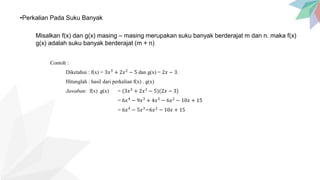 •Perkalian Pada Suku Banyak
Misalkan f(x) dan g(x) masing – masing merupakan suku banyak berderajat m dan n. maka f(x)
g(x) adalah suku banyak berderajat (m + n)
Contoh :
Diketahui : f(x) = 3𝑥3
+ 2𝑥2
− 5 dan g(x) = 2𝑥 − 3.
Hitunglah : hasil dari perkalian f(x) . g(x)
Jawaban: f(x) .g(x) = (3𝑥3
+ 2𝑥2
− 5)(2𝑥 − 3)
= 6𝑥4
− 9𝑥3
+ 4𝑥3
− 6𝑥2
− 10𝑥 + 15
= 6𝑥4
− 5𝑥3
−6𝑥2
− 10𝑥 + 15
 