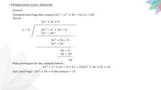 • PEMBAGIAN SUKU BANYAK
Contoh:
Tentukan hasil bagi dan sisanya (2𝑥3
− 𝑥2
+ 3𝑥 − 5): 𝑥 − 2 !
Jawab :
2𝑥2
+ 3𝑥 + 9
𝑥 − 2 2𝑥3
− 𝑥2
+ 3𝑥 − 5
2𝑥3
− 4𝑥2
3𝑥2
+ 3𝑥 − 5
3𝑥2
− 6𝑥
9𝑥 − 5
9𝑥 − 18
13
Pada pembagian di atas, tampak bahwa :
2𝑥3
− 𝑥2
+ 3𝑥 − 5 = 𝑥 − 2 2𝑥2
+ 3𝑥 + 9 + 13
Jadi, hasil bagi = 2𝑥2
+ 3𝑥 + 9 dan sisanya = 13.
 