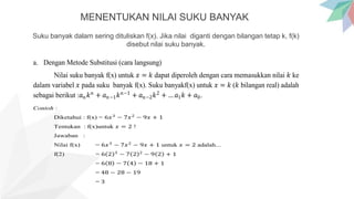 MENENTUKAN NILAI SUKU BANYAK
Suku banyak dalam sering dituliskan f(x). Jika nilai diganti dengan bilangan tetap k, f(k)
disebut nilai suku banyak.
a. Dengan Metode Substitusi (cara langsung)
Nilai suku banyak f(x) untuk 𝑥 = 𝑘 dapat diperoleh dengan cara memasukkan nilai 𝑘 ke
dalam variabel 𝑥 pada suku banyak f(x). Suku banyakf(x) untuk 𝑥 = 𝑘 (𝑘 bilangan real) adalah
sebagai berikut :𝑎𝑛𝑘𝑛
+ 𝑎𝑛−1𝑘𝑛−1
+ 𝑎𝑛−2𝑘2
+ … 𝑎1𝑘 + 𝑎0.
Contoh :
Diketahui : f(x) = 6𝑥3
− 7𝑥2
− 9𝑥 + 1
Tentukan : f(x)untuk 𝑥 = 2 !
Jawaban :
Nilai f(x) = 6𝑥3
− 7𝑥2
− 9𝑥 + 1 untuk 𝑥 = 2 adalah...
f(2) = 6 2 3
− 7 2 2
− 9 2 + 1
= 6 8 − 7 4 − 18 + 1
= 48 − 28 − 19
= 3
 