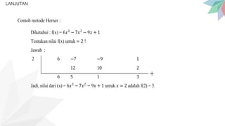 LANJUTAN
Contoh metode Horner :
Diketahui : f(x) = 6𝑥3
− 7𝑥2
− 9𝑥 + 1
Tentukan nilai f(x) untuk = 2 !
Jawab :
2 6 −7 −9 1
12 10 2
6 5 1 3
Jadi, nilai dari (x) = 6𝑥3
− 7𝑥2
− 9𝑥 + 1 untuk 𝑥 = 2 adalah f(2) = 3.
 