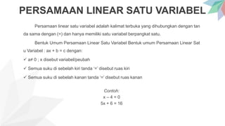 PERSAMAAN LINEAR SATU VARIABEL
Persamaan linear satu variabel adalah kalimat terbuka yang dihubungkan dengan tan
da sama dengan (=) dan hanya memiliki satu variabel berpangkat satu.
Bentuk Umum Persamaan Linear Satu Variabel Bentuk umum Persamaan Linear Sat
u Variabel : ax + b = c dengan:
 a≠ 0 ; x disebut variabel/peubah
 Semua suku di sebelah kiri tanda ‘=’ disebut ruas kiri
 Semua suku di sebelah kanan tanda ‘=’ disebut ruas kanan
Contoh:
x – 4 = 0
5x + 6 = 16
 