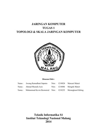 JARINGAN KOMPUTER
TUGAS 1
TOPOLOGI & SKALA JARINGAN KOMPUTER
Disusun Oleh :
Nama : Awang Ramadhani Saputra Nim : 1218024 Mencari Materi
Nama : Ahmad Mustafa Aziz Nim : 1218086 Mengtik Materi
Nama : Muhammad Kevin Desmaizal Nim : 1218255 Merangkum/Editing
Teknik Informatika S1
Institut Teknologi Nasional Malang
2014
 