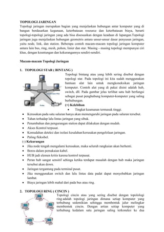 TOPOLOGI JARINGAN
Topologi jaringan merupakan bagian yang menjelaskan hubungan antar komputer yang di
bangun berdasarkan kegunaan, keterbatasan resource dan keterbatasan biaya, berarti
topologi-topologi jaringan yang ada bisa disesuaikan dengan keadaan di lapangan.Topologi
jaringan juga menjelaskan hubungan geometris antara unsur-unsur dasar penyusun jaringan,
yaitu node, link, dan station. Beberapa contoh macam-macam topologi jaringan komputer
antara lain bus, ring, mesh, pohon, linier dan star. Masing - masing topologi mempunyai ciri
khas, dengan keuntungan dan kekurangannya sendiri-sendiri.
Macam-macam Topologi Jaringan
1. TOPOLOGI STAR ( BINTANG )
Topologi bintang atau yang lebih sering disebut dengan
topologi star. Pada topologi ini kita sudah menggunakan
bantuan alat lain untuk mengkoneksikan jaringan
komputer. Contoh alat yang di pakai disini adalah hub,
switch, dll. Pada gambar jelas terlihat satu hub berfungsi
sebagai pusat penghubung komputer-komputer yang saling
berhubungan.
(+) Kelebihan
 Tingkat keamanan termasuk tinggi.
 Kerusakan pada satu saluran hanya akan memengaruhi jaringan pada saluran tersebut.
 Tahan terhadap lalu lintas jaringan yang sibuk.
 Penambahan dan pengurangan station dapat dilakukan dengan mudah.
 Akses Kontrol terpusat.
 Kemudahan deteksi dan isolasi kesalahan/kerusakan pengelolaan jaringan.
 Paling fleksibel.
(-) Kekurangan
 Jika node tengah mengalami kerusakan, maka seluruh rangkaian akan berhenti.
 Boros dalam pemakaian kabel.
 HUB jadi elemen kritis karena kontrol terpusat.
 Peran hub sangat sensitif sehinga ketika terdapat masalah dengan hub maka jaringan
tersebut akan down.
 Jaringan tergantung pada terminal pusat.
 Jika menggunakan switch dan lalu lintas data padat dapat menyebabkan jaringan
lambat.
 Biaya jaringan lebih mahal dari pada bus atau ring.
2. TOPOLOGI RING ( CINCIN )
Topologi cincin atau yang sering disebut dengan topolologi
ring adalah topologi jaringan dimana setiap komputer yang
terhubung sedemikian sehingga membentuk jalur melingkar
membentuk cincin. Dengan artian setiap komputer yang
terhubung kedalam satu jaringan saling terkoneksi ke dua
 