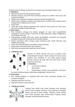 komputer lainnya sehingga membentuk satu jaringan yang sama dengan bentuk cincin.
(+) Kelebihan
 Mudah untuk dirancang dan diimplementasikan
 Memiliki performa yang lebih baik ketimbang topologi bus, bahkan untuk aliran data
yang berat sekalipun.
 Mudah untuk melakukan konfigurasi ulang dan instalasi perangkat baru.
 Mudah untuk melakukan pelacakan dan pengisolasian kesalahan dalam jaringan karena
menggunakan konfigurasi point to point
 Hemat kabel
 Tidak akan terjadi tabrakan pengiriman data (collision), karena pada satu waktu hanya
satu node yang dapat mengirimkan data
(-) Kekurangan
 Peka kesalahan, sehingga jika terdapat gangguan di suatu node mengakibatkan
terganggunya seluruh jaringan. Namun hal ini dapat diantisipasi dengan menggunakan
cincin ganda (dual ring).
 Pengembangan jaringan lebih kaku, karena memindahkan, menambah dan mengubah
perangkat jaringan dan mempengaruhi keseluruhan jaringan.
 Kinerja komunikasi dalam jaringan sangat tergantung pada jumlah titik/node yang
terdapat pada jaringan.
 Lebih sulit untuk dikonfigurasi ketimbahng Topologi bintang
 Dapat terjadi collision[dua paket data tercampur]
 Diperlukan penanganan dan pengelolaan khusus bandles
3. TOPOLOGI BUS
Topologi ini adalah topologi yang awal di gunakan untuk
menghubungkan komputer. Dalam topologi ini masing masing
komputer akan terhubung ke satu kabel panjang dengan
beberapa terminal, dan pada akhir dari kable harus di akhiri
dengan satu terminator.
(+) Kelebihan
 Layout kabel sederhana.
 Hemat kabel.
 Pengembangan jaringan atau penambahan workstation
baru dapat dilakukan dengan mudah tanpa mengganggu workstation lain.
(-) Kekurangan
 Bila terdapat gangguan di sepanjang kabel pusat maka keseluruhan jaringan akan
mengalami gangguan.
 Kepadatan pada jalur lalu lintas.
 Diperlukan Repeater untuk jarak jauh.
4. TOPOLOGI MESH
Topologi mesh adalah suatu bentuk hubungan antar perangkat
dimana setiap perangkat terhubung secara langsung ke perangkat
lainnya yang ada di dalam jaringan. Akibatnya, dalam topologi
mesh setiap perangkat dapat berkomunikasi langsung dengan
perangkat yang dituju (dedicated links).
 