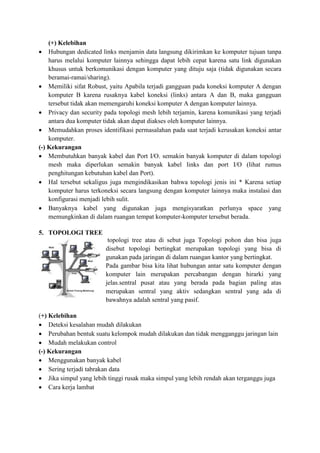 (+) Kelebihan
 Hubungan dedicated links menjamin data langsung dikirimkan ke komputer tujuan tanpa
harus melalui komputer lainnya sehingga dapat lebih cepat karena satu link digunakan
khusus untuk berkomunikasi dengan komputer yang dituju saja (tidak digunakan secara
beramai-ramai/sharing).
 Memiliki sifat Robust, yaitu Apabila terjadi gangguan pada koneksi komputer A dengan
komputer B karena rusaknya kabel koneksi (links) antara A dan B, maka gangguan
tersebut tidak akan memengaruhi koneksi komputer A dengan komputer lainnya.
 Privacy dan security pada topologi mesh lebih terjamin, karena komunikasi yang terjadi
antara dua komputer tidak akan dapat diakses oleh komputer lainnya.
 Memudahkan proses identifikasi permasalahan pada saat terjadi kerusakan koneksi antar
komputer.
(-) Kekurangan
 Membutuhkan banyak kabel dan Port I/O. semakin banyak komputer di dalam topologi
mesh maka diperlukan semakin banyak kabel links dan port I/O (lihat rumus
penghitungan kebutuhan kabel dan Port).
 Hal tersebut sekaligus juga mengindikasikan bahwa topologi jenis ini * Karena setiap
komputer harus terkoneksi secara langsung dengan komputer lainnya maka instalasi dan
konfigurasi menjadi lebih sulit.
 Banyaknya kabel yang digunakan juga mengisyaratkan perlunya space yang
memungkinkan di dalam ruangan tempat komputer-komputer tersebut berada.
5. TOPOLOGI TREE
topologi tree atau di sebut juga Topologi pohon dan bisa juga
disebut topologi bertingkat merupakan topologi yang bisa di
gunakan pada jaringan di dalam ruangan kantor yang bertingkat.
Pada gambar bisa kita lihat hubungan antar satu komputer dengan
komputer lain merupakan percabangan dengan hirarki yang
jelas.sentral pusat atau yang berada pada bagian paling atas
merupakan sentral yang aktiv sedangkan sentral yang ada di
bawahnya adalah sentral yang pasif.
(+) Kelebihan
 Deteksi kesalahan mudah dilakukan
 Perubahan bentuk suatu kelompok mudah dilakukan dan tidak mengganggu jaringan lain
 Mudah melakukan control
(-) Kekurangan
 Menggunakan banyak kabel
 Sering terjadi tabrakan data
 Jika simpul yang lebih tinggi rusak maka simpul yang lebih rendah akan terganggu juga
 Cara kerja lambat
 