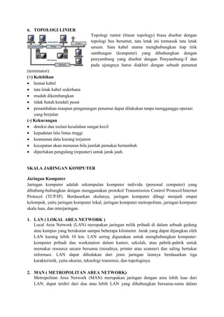 6. TOPOLOGI LINIER
Topologi runtut (linear topology) biasa disebut dengan
topologi bus beruntut, tata letak ini termasuk tata letak
umum. Satu kabel utama menghubungkan tiap titik
sambungan (komputer) yang dihubungkan dengan
penyambung yang disebut dengan Penyambung-T dan
pada ujungnya harus diakhiri dengan sebuah penamat
(terminator).
(+) Kelebihan
 hemat kabel
 tata letak kabel sederhana
 mudah dikembangkan
 tidak butuh kendali pusat
 penambahan maupun pengurangan penamat dapat dilakukan tanpa mengganggu operasi
yang berjalan
(-) Kekurangan
 deteksi dan isolasi kesalahan sangat kecil
 kepadatan lalu lintas tinggi
 keamanan data kurang terjamin
 kecepatan akan menurun bila jumlah pemakai bertambah
 diperlukan pengulang (repeater) untuk jarak jauh.
SKALA JARINGAN KOMPUTER
Jaringan Komputer
Jaringan komputer adalah sekumpulan komputer individu (personal computer) yang
dihubung-hubungkan dengan menggunakan protokol Transmission Control Protocol/Internet
Protocol (TCP/IP). Berdasarkan skalanya, jaringan komputer dibagi menjadi empat
kelompok, yaitu jaringan komputer lokal, jaringan komputer metropolitan, jaringan komputer
skala luas, dan interjaringan.
1. LAN ( LOKAL AREA NETWORK )
Local Area Network (LAN) merupakan jaringan milik pribadi di dalam sebuah gedung
atau kampus yang berukuran sampai beberapa kilometer. Jarak yang dapat dijangkau oleh
LAN kurang lebih 10 km. LAN sering digunakan untuk menghubungkan komputer-
komputer pribadi dan workstation dalam kantor, sekolah, atau pabrik-pabrik untuk
memakai resource secara bersama (misalnya, printer atau scanner) dan saling bertukar
informasi. LAN dapat dibedakan dari jenis jaringan lainnya berdasarkan tiga
karakteristik, yaitu ukuran, teknologi transmisi, dan topologinya.
2. MAN ( METROPOLITAN AREA NETWORK)
Metropolitan Area Network (MAN) merupakan jaringan dengan area lebih luas dari
LAN, dapat terdiri dari dua atau lebih LAN yang dihubungkan bersama-sama dalam
 
