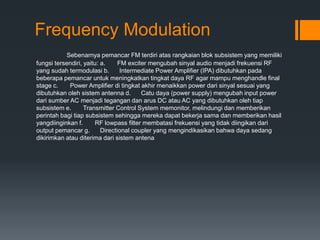 Frequency Modulation
Sebenarnya pemancar FM terdiri atas rangkaian blok subsistem yang memiliki
fungsi tersendiri, yaitu: a. FM exciter mengubah sinyal audio menjadi frekuensi RF
yang sudah termodulasi b. Intermediate Power Amplifier (IPA) dibutuhkan pada
beberapa pemancar untuk meningkatkan tingkat daya RF agar mampu menghandle final
stage c. Power Amplifier di tingkat akhir menaikkan power dari sinyal sesuai yang
dibutuhkan oleh sistem antenna d. Catu daya (power supply) mengubah input power
dari sumber AC menjadi tegangan dan arus DC atau AC yang dibutuhkan oleh tiap
subsistem e. Transmitter Control System memonitor, melindungi dan memberikan
perintah bagi tiap subsistem sehingga mereka dapat bekerja sama dan memberikan hasil
yangdiinginkan f. RF lowpass filter membatasi frekuensi yang tidak diingikan dari
output pemancar g. Directional coupler yang mengindikasikan bahwa daya sedang
dikirimkan atau diterima dari sistem antena
 