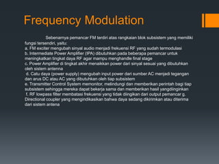 Frequency Modulation
Sebenarnya pemancar FM terdiri atas rangkaian blok subsistem yang memiliki
fungsi tersendiri, yaitu:
a. FM exciter mengubah sinyal audio menjadi frekuensi RF yang sudah termodulasi
b. Intermediate Power Amplifier (IPA) dibutuhkan pada beberapa pemancar untuk
meningkatkan tingkat daya RF agar mampu menghandle final stage
c. Power Amplifier di tingkat akhir menaikkan power dari sinyal sesuai yang dibutuhkan
oleh sistem antenna
d. Catu daya (power supply) mengubah input power dari sumber AC menjadi tegangan
dan arus DC atau AC yang dibutuhkan oleh tiap subsistem
e. Transmitter Control System memonitor, melindungi dan memberikan perintah bagi tiap
subsistem sehingga mereka dapat bekerja sama dan memberikan hasil yangdiinginkan
f. RF lowpass filter membatasi frekuensi yang tidak diingikan dari output pemancar g.
Directional coupler yang mengindikasikan bahwa daya sedang dikirimkan atau diterima
dari sistem antena
 