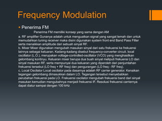 Frequency Modulation
 Penerima FM
Penerima FM memiliki konsep yang sama dengan AM
a. RF amplifier Gunanya adalah untuk menguatkan signal yang sangat lemah dan untuk
memudahkan tuning receiver maka disini digunakan system front end Band Pass Filter
serta menaikkan amplitude dari sebuah sinyal RF.
b. Mixer Mixer digunakan mengubah masukan sinyal dari satu frekuensi ke frekuensi
lainnya sebagai keluaran. Kadang-kadang disebut frequency-converter circuit. local
oscillator (L.O.), merupakan voltage-controlled-oscillator (VCO) yang menghasilkan
gelombang kontinyu. Keluaran mixer berupa dua buah sinyal meliputi frekuensi LO dan
sinyal masukan RF, serta mempunyai dua keluaran yang diperoleh dari penjumlahan
frekuensi tersebut (LO freq + RF freq) dan pengurangan (LO freq - RF freq).
c. Local Oscilator Local oscilator pada dasarnya adalah RF carrier generator. Kenaikan
tegangan gelombang dimasukkan dalam LO. Tegangan tersebut menyebabkan
perubahan frekuensi pada LO. Frekuensi oscilator mengubah frekuensi band dari sinyal
masukan kemudian mengubahnya menjadi frekuensi IF. Resolusi frekuensi carriernya
dapat diatur sampai dengan 100 kHz
 