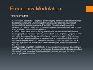 Frequency Modulation
 Penerima FM
d. BPF (Band Pass Filter ) Rangkaian elektronis yang meneruskan sinyal dalam batas-
batas rentang frekuensi , namun dapat melemahkan sinyal diatas atau dibawah
rentang frekensi tersebut tersebut. e. IF amplifier Kekuatan sinyal mengalami
pengurangan selama proses mixing maka sinyal perlu dikuatkan kembali oleh IF untuk
mengembalikan sensitivitas dari penerima.
f. Limiter Limiter dapat diartikan sebagi diskriminator frekuensi diterapkan di dalam
sistem pengaturan frekuensi otomatik.Limiter adalah suatu rangkaian yang melewatkan
sinyal jika daya sesuai dengan spesifikasi daya masukan , berubah ketika attenuasi
puncak sinyal yg kuat melebihi daya masukan karena frekuensi hasil dari proses IF
ampifier adalah frekuensi tinggi menimbulkan amplitudo yang berubah-ubah untuk
menjaga aga amplitudo tetap konstan dibutuhakn rangkain limiter pada penerima AM
dan FM.
g.Deteksi Slope Sinyal dari proses limiter di filter dengan menggunakan deteksi slope
untuk Mendekatkan kemiringin dari sinyal sesuai denga sinyal asli sehingga diperolaeh
sinyal audio yang kemudian dilewatkan ke dalam speaker sehingga kita dapat
mendengar indormasi suara.
 