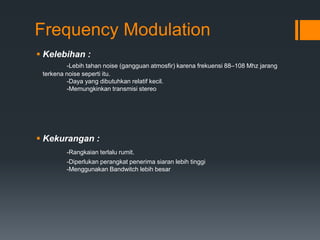 Frequency Modulation
 Kelebihan :
-Lebih tahan noise (gangguan atmosfir) karena frekuensi 88–108 Mhz jarang
terkena noise seperti itu.
-Daya yang dibutuhkan relatif kecil.
-Memungkinkan transmisi stereo
 Kekurangan :
-Rangkaian terlalu rumit.
-Diperlukan perangkat penerima siaran lebih tinggi
-Menggunakan Bandwitch lebih besar
 