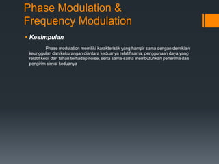 Phase Modulation &
Frequency Modulation
 Kesimpulan
Phase modulation memiliki karakteristik yang hampir sama dengan demikian
keunggulan dan kekurangan diantara keduanya relatif sama, penggunaan daya yang
relatif kecil dan tahan terhadap noise, serta sama-sama membutuhkan penerima dan
pengirim sinyal keduanya
 