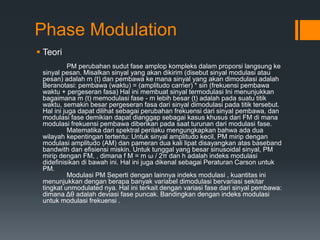 Phase Modulation
 Teori
PM perubahan sudut fase amplop kompleks dalam proporsi langsung ke
sinyal pesan. Misalkan sinyal yang akan dikirim (disebut sinyal modulasi atau
pesan) adalah m (t) dan pembawa ke mana sinyal yang akan dimodulasi adalah
Beranotasi: pembawa (waktu) = (amplitudo carrier) * sin (frekuensi pembawa
waktu + pergeseran fasa) Hal ini membuat sinyal termodulasi Ini menunjukkan
bagaimana m (t) memodulasi fase - m lebih besar (t) adalah pada suatu titik
waktu, semakin besar pergeseran fasa dari sinyal dimodulasi pada titik tersebut.
Hal ini juga dapat dilihat sebagai perubahan frekuensi dari sinyal pembawa, dan
modulasi fase demikian dapat dianggap sebagai kasus khusus dari FM di mana
modulasi frekuensi pembawa diberikan pada saat turunan dari modulasi fase.
Matematika dari spektral perilaku mengungkapkan bahwa ada dua
wilayah kepentingan tertentu: Untuk sinyal amplitudo kecil, PM mirip dengan
modulasi amplitudo (AM) dan pameran dua kali lipat disayangkan atas baseband
bandwith dan efisiensi miskin. Untuk tunggal yang besar sinusoidal sinyal, PM
mirip dengan FM, , dimana f M = m ω / 2π dan h adalah indeks modulasi
didefinisikan di bawah ini. Hal ini juga dikenal sebagai Peraturan Carson untuk
PM.
Modulasi PM Seperti dengan lainnya indeks modulasi , kuantitas ini
menunjukkan dengan berapa banyak variabel dimodulasi bervariasi sekitar
tingkat unmodulated nya. Hal ini terkait dengan variasi fase dari sinyal pembawa:
dimana Δθ adalah deviasi fase puncak. Bandingkan dengan indeks modulasi
untuk modulasi frekuensi .
 
