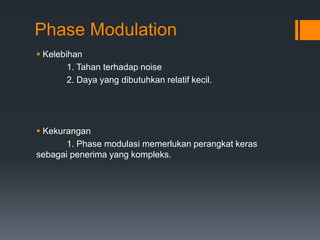 Phase Modulation
 Kelebihan
1. Tahan terhadap noise
2. Daya yang dibutuhkan relatif kecil.
 Kekurangan
1. Phase modulasi memerlukan perangkat keras
sebagai penerima yang kompleks.
 