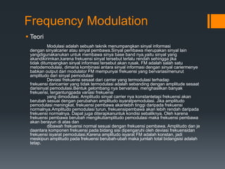 Frequency Modulation
 Teori
Modulasi adalah sebuah teknik menumpangkan sinyal informasi
dengan sinyalcarier atau sinyal pembawa.Sinyal pembawa merupakan sinyal lain
yangdigunakanukan untuk membawa sinya base band nya,yaitu sinyal yang
akandikirimkan,karena frekuensi sinyal tersebut terlalu rendah sehingga jika
tidak ditumpangkan sinyal informasi tersebut akan rusak. FM adalah salah satu
metodemodulasi, dimana kombinasi antara sinyal informasi dengan sinyal cariermenye
babkan output dari modulator FM mempunyai frekuensi yang bervariasimenurut
amplitudo dari sinyal pemodulasi
Deviasi frekuensi sesaat dari carrier yang termodulasi terhadap
frekuensi daricarrier yang tidak termodulasi adalah sebanding dengan amplitude sesaat
darisinyal pemodulasi.Bentuk gelombang nya bervariasi, menghasilkan banyak
frekuensi, tergantungpada variasi frekuensi
yang dimodulasi. Amplitudo sinyal carrier nya konstantetapi frekuensi akan
berubah sesuai dengan perubahan amplitudo isyaratpemodulasi. Jika amplitudo
pemodulasi meningkat, frekuensi pembawa akanlebih tinggi daripada frekuensi
normalnya.Amplitudo pemodulasi turun, frekuensipembawa akan lebih rendah daripada
frekuensi normalnya. Dapat juga diterapkanuntuk kondisi sebaliknya. Oleh karena
frekuensi pembawa berubah mengikutiamplitudo pemodulasi maka frekuensi pembawa
akan berayun di atas dan
dibawah frekuensi normal sesuai dengan frekuensi pembawa. Amplitudo dan je
daantara komponen frekuensi pada bidang sisi dipengaruhi oleh deviasi frekuensidan
frekuensi isyarat pemodulasi.Karena amplitudo isyarat FM adalah konstan, jadi
meskipun amplitudo pada frekuensi berubah-ubah maka jumlah total bidangsisi adalah
tetap.
 