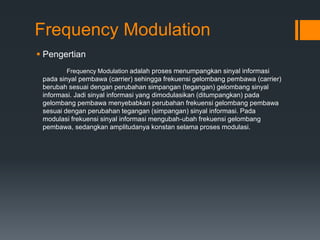 Frequency Modulation
 Pengertian
Frequency Modulation adalah proses menumpangkan sinyal informasi
pada sinyal pembawa (carrier) sehingga frekuensi gelombang pembawa (carrier)
berubah sesuai dengan perubahan simpangan (tegangan) gelombang sinyal
informasi. Jadi sinyal informasi yang dimodulasikan (ditumpangkan) pada
gelombang pembawa menyebabkan perubahan frekuensi gelombang pembawa
sesuai dengan perubahan tegangan (simpangan) sinyal informasi. Pada
modulasi frekuensi sinyal informasi mengubah-ubah frekuensi gelombang
pembawa, sedangkan amplitudanya konstan selama proses modulasi.
 