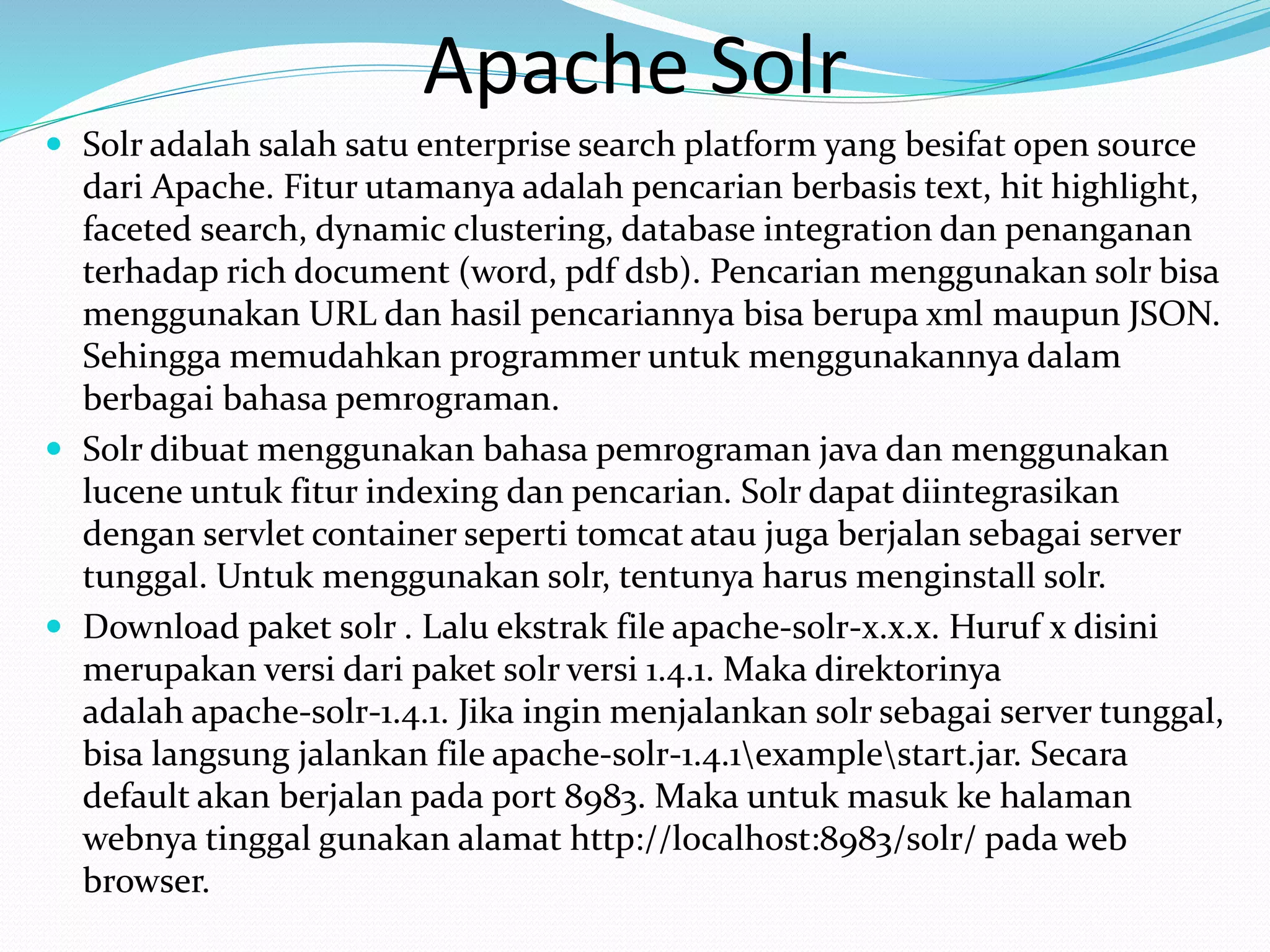 Apache Solr
 Solr adalah salah satu enterprise search platform yang besifat open source
dari Apache. Fitur utamanya adalah pencarian berbasis text, hit highlight,
faceted search, dynamic clustering, database integration dan penanganan
terhadap rich document (word, pdf dsb). Pencarian menggunakan solr bisa
menggunakan URL dan hasil pencariannya bisa berupa xml maupun JSON.
Sehingga memudahkan programmer untuk menggunakannya dalam
berbagai bahasa pemrograman.
 Solr dibuat menggunakan bahasa pemrograman java dan menggunakan
lucene untuk fitur indexing dan pencarian. Solr dapat diintegrasikan
dengan servlet container seperti tomcat atau juga berjalan sebagai server
tunggal. Untuk menggunakan solr, tentunya harus menginstall solr.
 Download paket solr . Lalu ekstrak file apache-solr-x.x.x. Huruf x disini
merupakan versi dari paket solr versi 1.4.1. Maka direktorinya
adalah apache-solr-1.4.1. Jika ingin menjalankan solr sebagai server tunggal,
bisa langsung jalankan file apache-solr-1.4.1examplestart.jar. Secara
default akan berjalan pada port 8983. Maka untuk masuk ke halaman
webnya tinggal gunakan alamat http://localhost:8983/solr/ pada web
browser.
 