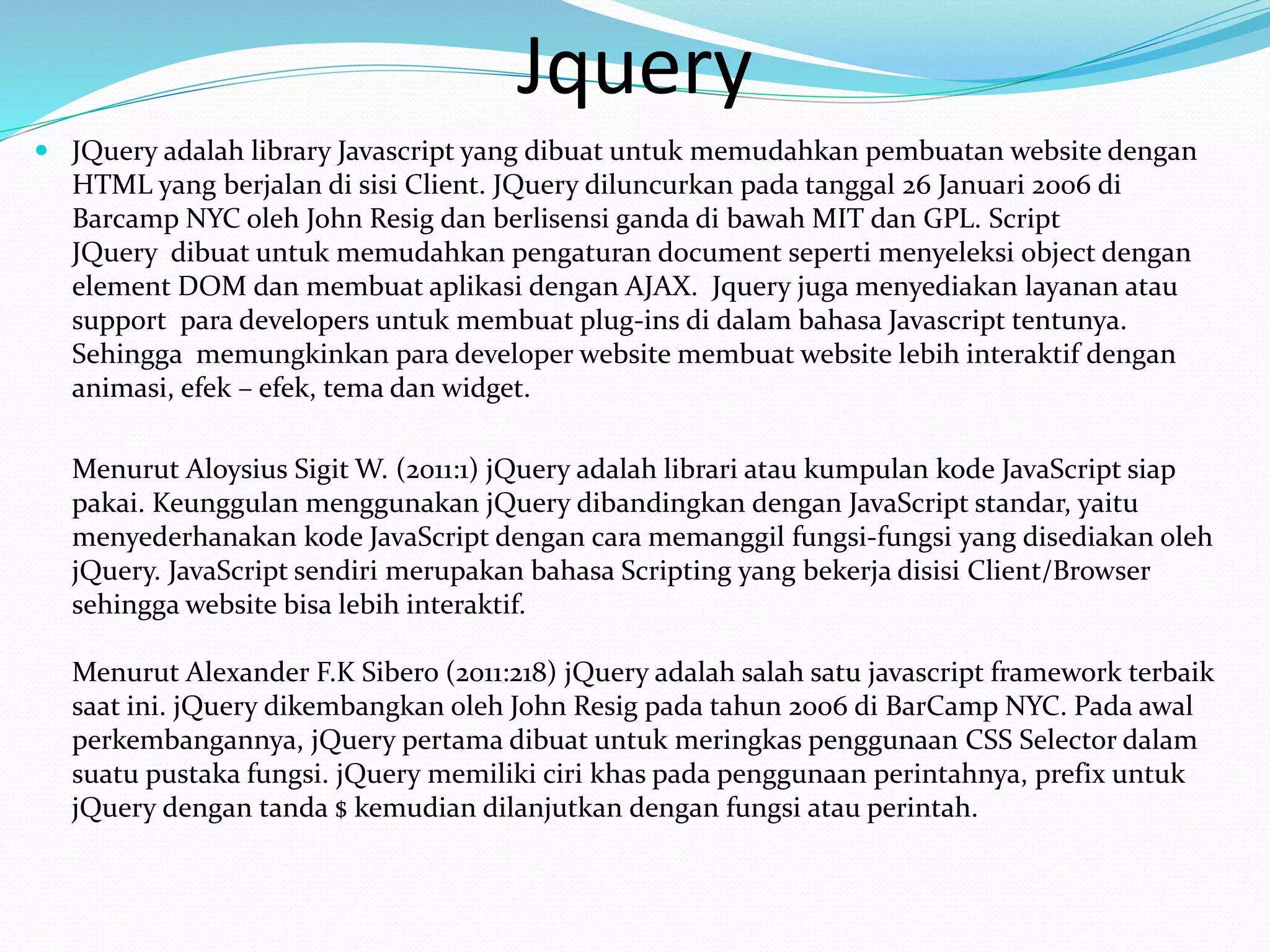 Jquery
 JQuery adalah library Javascript yang dibuat untuk memudahkan pembuatan website dengan
HTML yang berjalan di sisi Client. JQuery diluncurkan pada tanggal 26 Januari 2006 di
Barcamp NYC oleh John Resig dan berlisensi ganda di bawah MIT dan GPL. Script
JQuery dibuat untuk memudahkan pengaturan document seperti menyeleksi object dengan
element DOM dan membuat aplikasi dengan AJAX. Jquery juga menyediakan layanan atau
support para developers untuk membuat plug-ins di dalam bahasa Javascript tentunya.
Sehingga memungkinkan para developer website membuat website lebih interaktif dengan
animasi, efek – efek, tema dan widget.
Menurut Aloysius Sigit W. (2011:1) jQuery adalah librari atau kumpulan kode JavaScript siap
pakai. Keunggulan menggunakan jQuery dibandingkan dengan JavaScript standar, yaitu
menyederhanakan kode JavaScript dengan cara memanggil fungsi-fungsi yang disediakan oleh
jQuery. JavaScript sendiri merupakan bahasa Scripting yang bekerja disisi Client/Browser
sehingga website bisa lebih interaktif.
Menurut Alexander F.K Sibero (2011:218) jQuery adalah salah satu javascript framework terbaik
saat ini. jQuery dikembangkan oleh John Resig pada tahun 2006 di BarCamp NYC. Pada awal
perkembangannya, jQuery pertama dibuat untuk meringkas penggunaan CSS Selector dalam
suatu pustaka fungsi. jQuery memiliki ciri khas pada penggunaan perintahnya, prefix untuk
jQuery dengan tanda $ kemudian dilanjutkan dengan fungsi atau perintah.
 