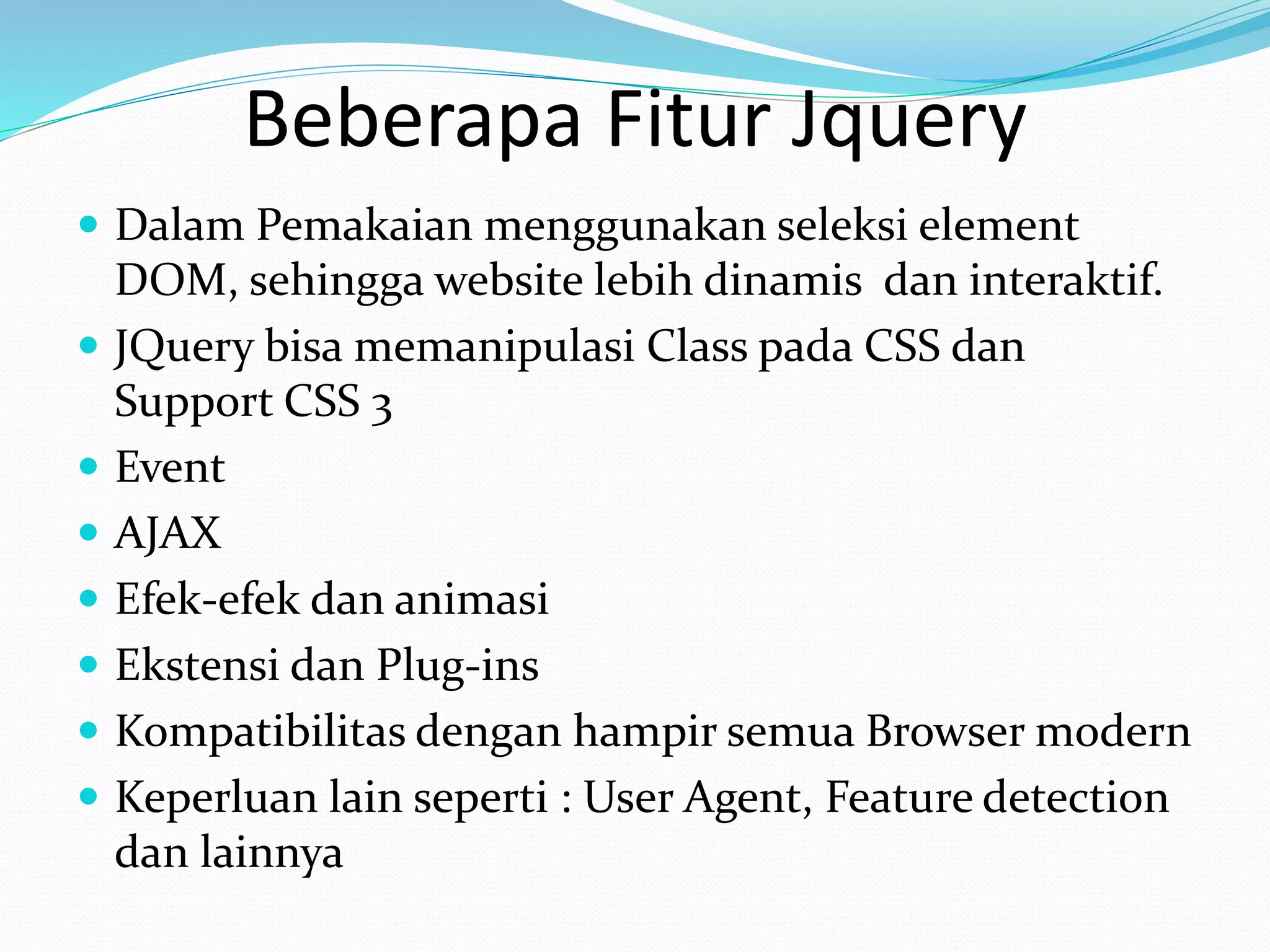 Beberapa Fitur Jquery
 Dalam Pemakaian menggunakan seleksi element
DOM, sehingga website lebih dinamis dan interaktif.
 JQuery bisa memanipulasi Class pada CSS dan
Support CSS 3
 Event
 AJAX
 Efek-efek dan animasi
 Ekstensi dan Plug-ins
 Kompatibilitas dengan hampir semua Browser modern
 Keperluan lain seperti : User Agent, Feature detection
dan lainnya
 