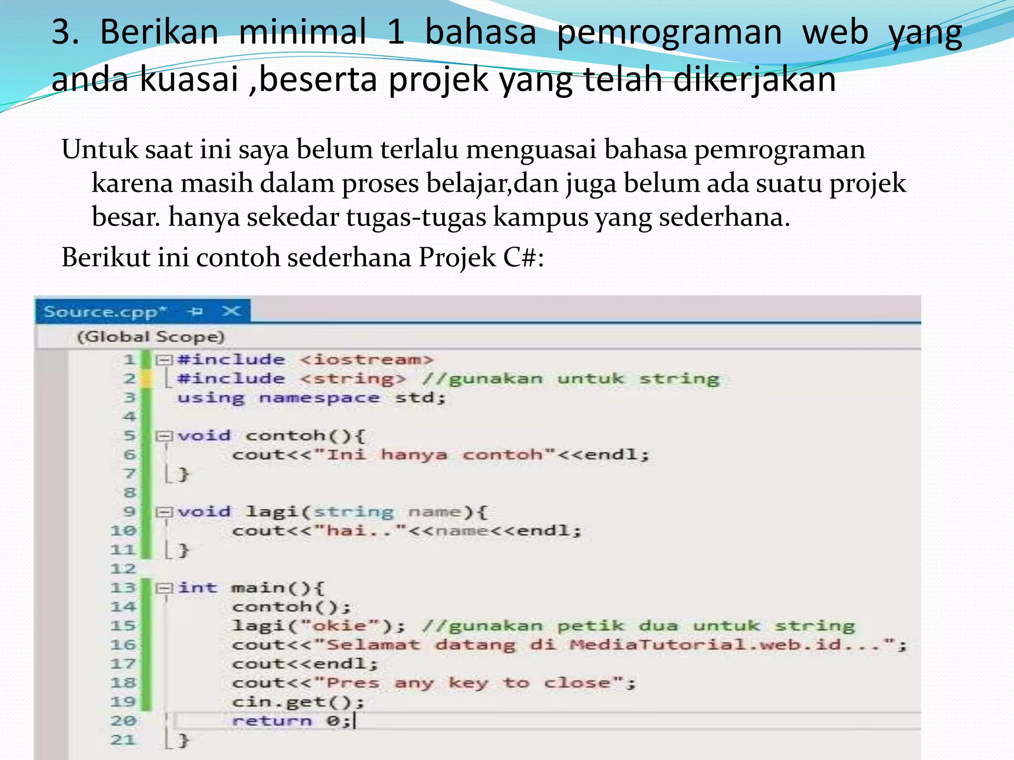 3. Berikan minimal 1 bahasa pemrograman web yang
anda kuasai ,beserta projek yang telah dikerjakan
Untuk saat ini saya belum terlalu menguasai bahasa pemrograman
karena masih dalam proses belajar,dan juga belum ada suatu projek
besar. hanya sekedar tugas-tugas kampus yang sederhana.
Berikut ini contoh sederhana Projek C#:
 