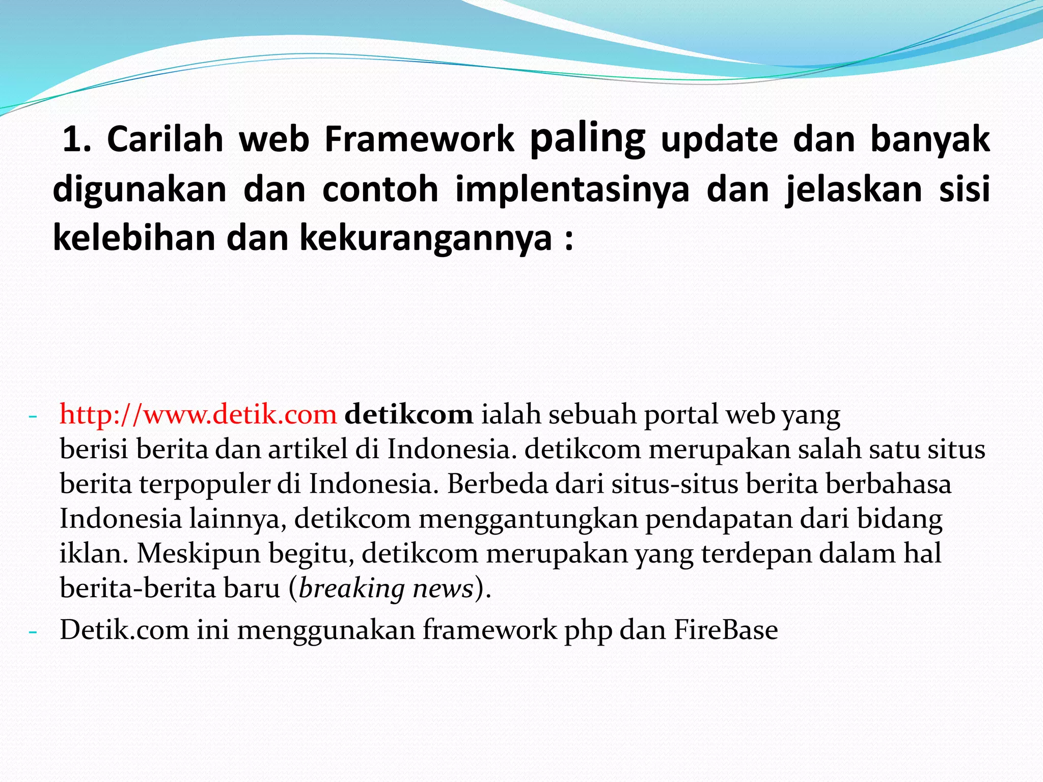 1. Carilah web Framework paling update dan banyak
digunakan dan contoh implentasinya dan jelaskan sisi
kelebihan dan kekurangannya :
- http://www.detik.com detikcom ialah sebuah portal web yang
berisi berita dan artikel di Indonesia. detikcom merupakan salah satu situs
berita terpopuler di Indonesia. Berbeda dari situs-situs berita berbahasa
Indonesia lainnya, detikcom menggantungkan pendapatan dari bidang
iklan. Meskipun begitu, detikcom merupakan yang terdepan dalam hal
berita-berita baru (breaking news).
- Detik.com ini menggunakan framework php dan FireBase
 