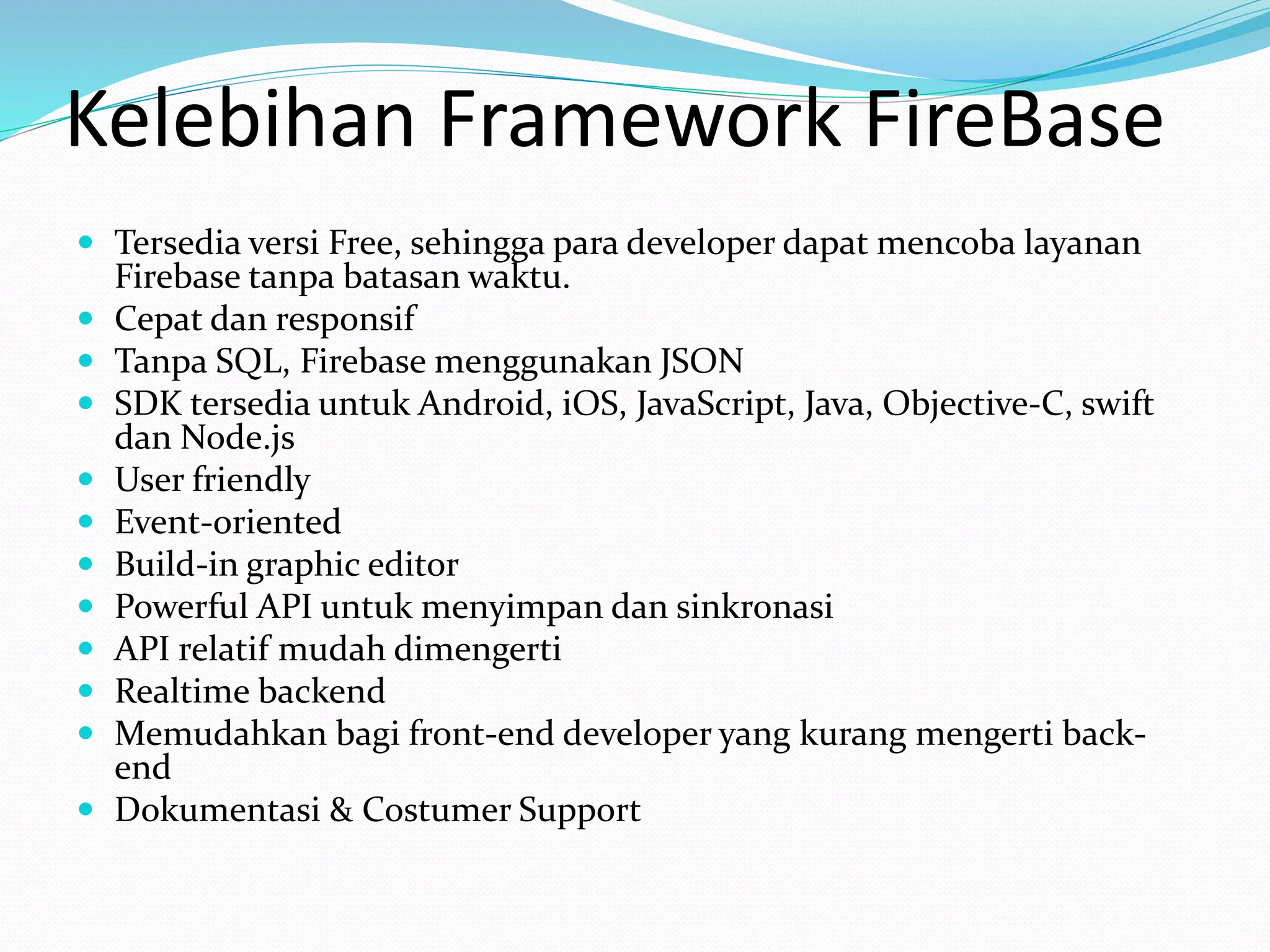 Kelebihan Framework FireBase
 Tersedia versi Free, sehingga para developer dapat mencoba layanan
Firebase tanpa batasan waktu.
 Cepat dan responsif
 Tanpa SQL, Firebase menggunakan JSON
 SDK tersedia untuk Android, iOS, JavaScript, Java, Objective-C, swift
dan Node.js
 User friendly
 Event-oriented
 Build-in graphic editor
 Powerful API untuk menyimpan dan sinkronasi
 API relatif mudah dimengerti
 Realtime backend
 Memudahkan bagi front-end developer yang kurang mengerti back-
end
 Dokumentasi & Costumer Support
 