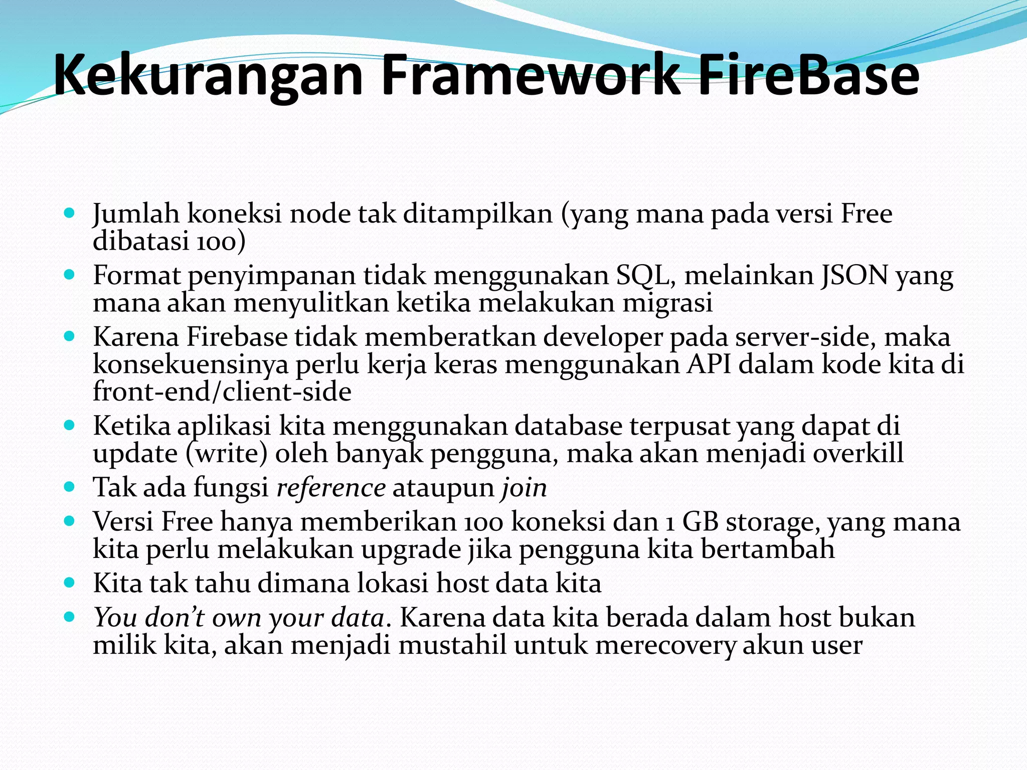 Kekurangan Framework FireBase
 Jumlah koneksi node tak ditampilkan (yang mana pada versi Free
dibatasi 100)
 Format penyimpanan tidak menggunakan SQL, melainkan JSON yang
mana akan menyulitkan ketika melakukan migrasi
 Karena Firebase tidak memberatkan developer pada server-side, maka
konsekuensinya perlu kerja keras menggunakan API dalam kode kita di
front-end/client-side
 Ketika aplikasi kita menggunakan database terpusat yang dapat di
update (write) oleh banyak pengguna, maka akan menjadi overkill
 Tak ada fungsi reference ataupun join
 Versi Free hanya memberikan 100 koneksi dan 1 GB storage, yang mana
kita perlu melakukan upgrade jika pengguna kita bertambah
 Kita tak tahu dimana lokasi host data kita
 You don’t own your data. Karena data kita berada dalam host bukan
milik kita, akan menjadi mustahil untuk merecovery akun user
 