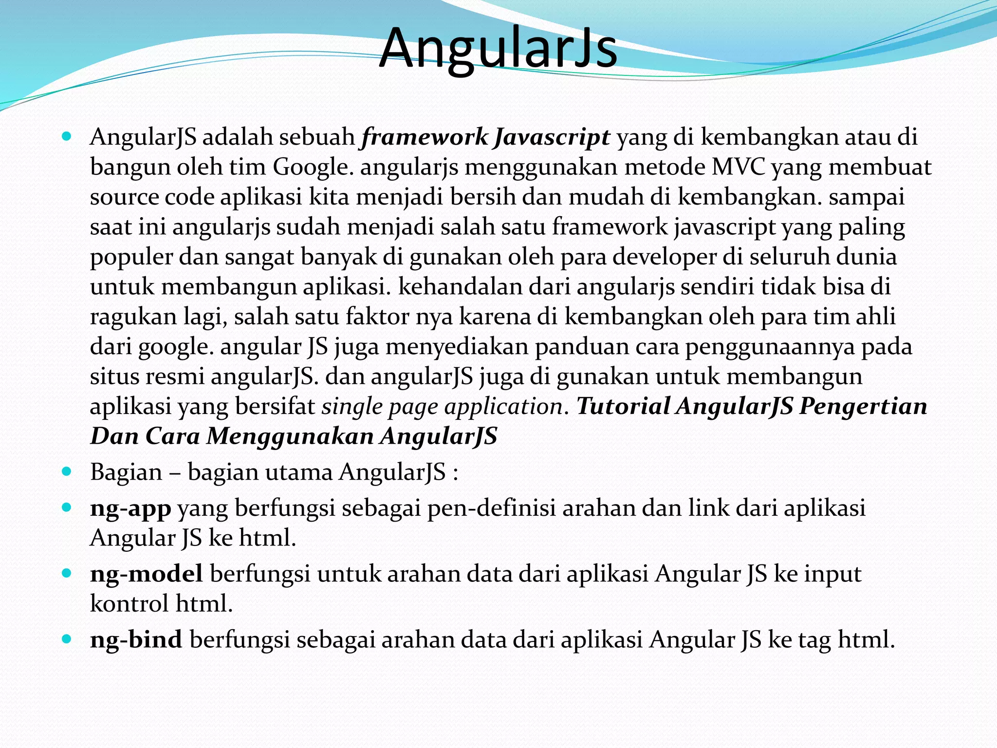 AngularJs
 AngularJS adalah sebuah framework Javascript yang di kembangkan atau di
bangun oleh tim Google. angularjs menggunakan metode MVC yang membuat
source code aplikasi kita menjadi bersih dan mudah di kembangkan. sampai
saat ini angularjs sudah menjadi salah satu framework javascript yang paling
populer dan sangat banyak di gunakan oleh para developer di seluruh dunia
untuk membangun aplikasi. kehandalan dari angularjs sendiri tidak bisa di
ragukan lagi, salah satu faktor nya karena di kembangkan oleh para tim ahli
dari google. angular JS juga menyediakan panduan cara penggunaannya pada
situs resmi angularJS. dan angularJS juga di gunakan untuk membangun
aplikasi yang bersifat single page application. Tutorial AngularJS Pengertian
Dan Cara Menggunakan AngularJS
 Bagian – bagian utama AngularJS :
 ng-app yang berfungsi sebagai pen-definisi arahan dan link dari aplikasi
Angular JS ke html.
 ng-model berfungsi untuk arahan data dari aplikasi Angular JS ke input
kontrol html.
 ng-bind berfungsi sebagai arahan data dari aplikasi Angular JS ke tag html.
 