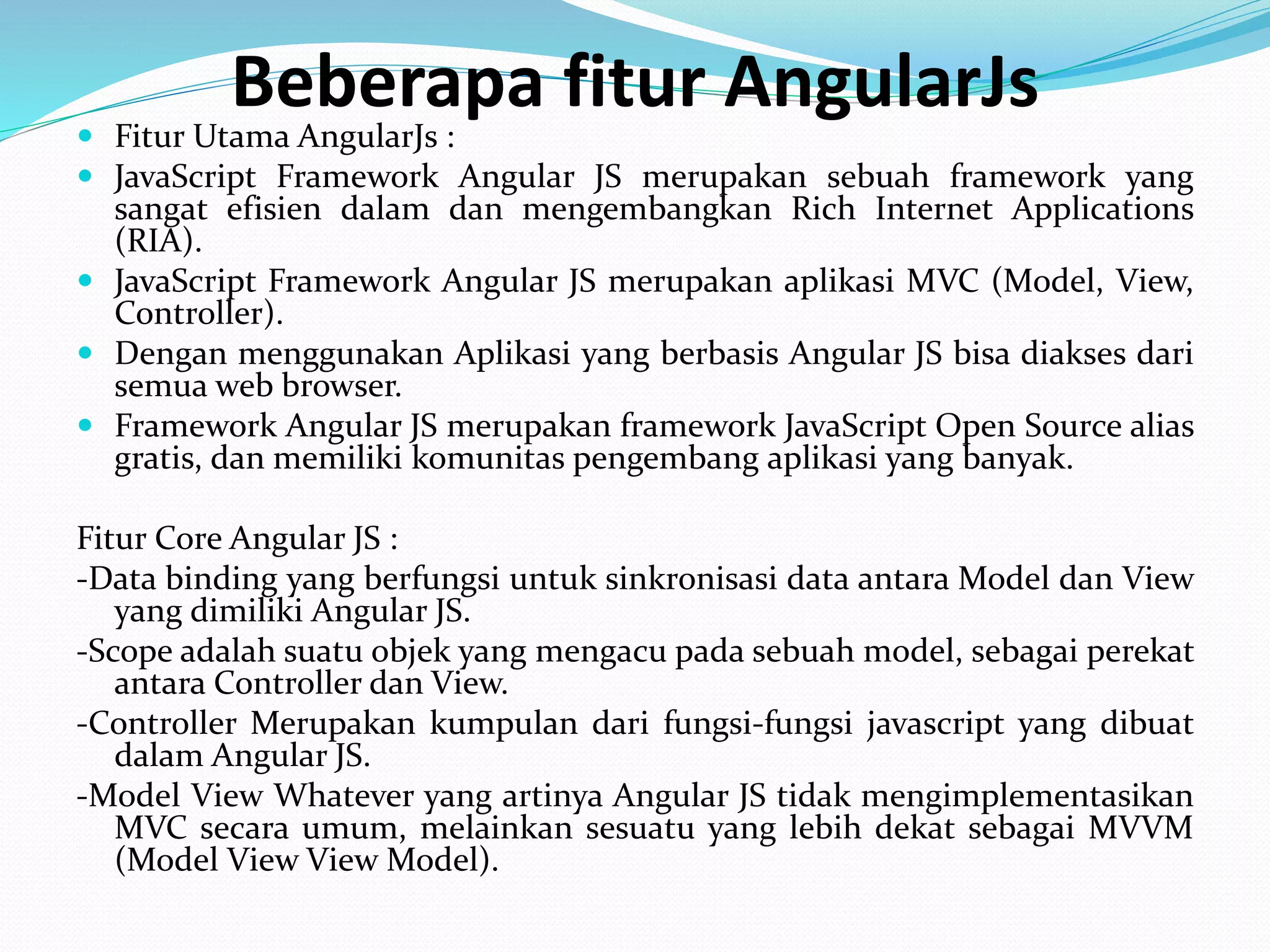 Beberapa fitur AngularJs
 Fitur Utama AngularJs :
 JavaScript Framework Angular JS merupakan sebuah framework yang
sangat efisien dalam dan mengembangkan Rich Internet Applications
(RIA).
 JavaScript Framework Angular JS merupakan aplikasi MVC (Model, View,
Controller).
 Dengan menggunakan Aplikasi yang berbasis Angular JS bisa diakses dari
semua web browser.
 Framework Angular JS merupakan framework JavaScript Open Source alias
gratis, dan memiliki komunitas pengembang aplikasi yang banyak.
Fitur Core Angular JS :
-Data binding yang berfungsi untuk sinkronisasi data antara Model dan View
yang dimiliki Angular JS.
-Scope adalah suatu objek yang mengacu pada sebuah model, sebagai perekat
antara Controller dan View.
-Controller Merupakan kumpulan dari fungsi-fungsi javascript yang dibuat
dalam Angular JS.
-Model View Whatever yang artinya Angular JS tidak mengimplementasikan
MVC secara umum, melainkan sesuatu yang lebih dekat sebagai MVVM
(Model View View Model).
 