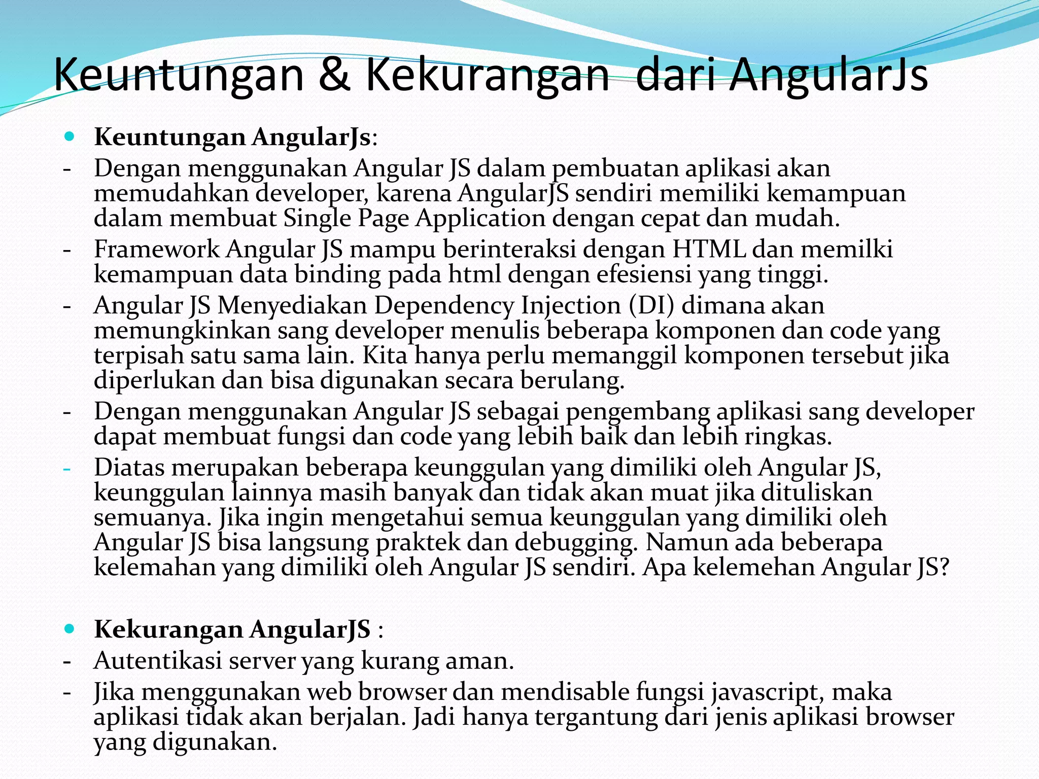 Keuntungan & Kekurangan dari AngularJs
 Keuntungan AngularJs:
- Dengan menggunakan Angular JS dalam pembuatan aplikasi akan
memudahkan developer, karena AngularJS sendiri memiliki kemampuan
dalam membuat Single Page Application dengan cepat dan mudah.
- Framework Angular JS mampu berinteraksi dengan HTML dan memilki
kemampuan data binding pada html dengan efesiensi yang tinggi.
- Angular JS Menyediakan Dependency Injection (DI) dimana akan
memungkinkan sang developer menulis beberapa komponen dan code yang
terpisah satu sama lain. Kita hanya perlu memanggil komponen tersebut jika
diperlukan dan bisa digunakan secara berulang.
- Dengan menggunakan Angular JS sebagai pengembang aplikasi sang developer
dapat membuat fungsi dan code yang lebih baik dan lebih ringkas.
- Diatas merupakan beberapa keunggulan yang dimiliki oleh Angular JS,
keunggulan lainnya masih banyak dan tidak akan muat jika dituliskan
semuanya. Jika ingin mengetahui semua keunggulan yang dimiliki oleh
Angular JS bisa langsung praktek dan debugging. Namun ada beberapa
kelemahan yang dimiliki oleh Angular JS sendiri. Apa kelemehan Angular JS?
 Kekurangan AngularJS :
- Autentikasi server yang kurang aman.
- Jika menggunakan web browser dan mendisable fungsi javascript, maka
aplikasi tidak akan berjalan. Jadi hanya tergantung dari jenis aplikasi browser
yang digunakan.
 