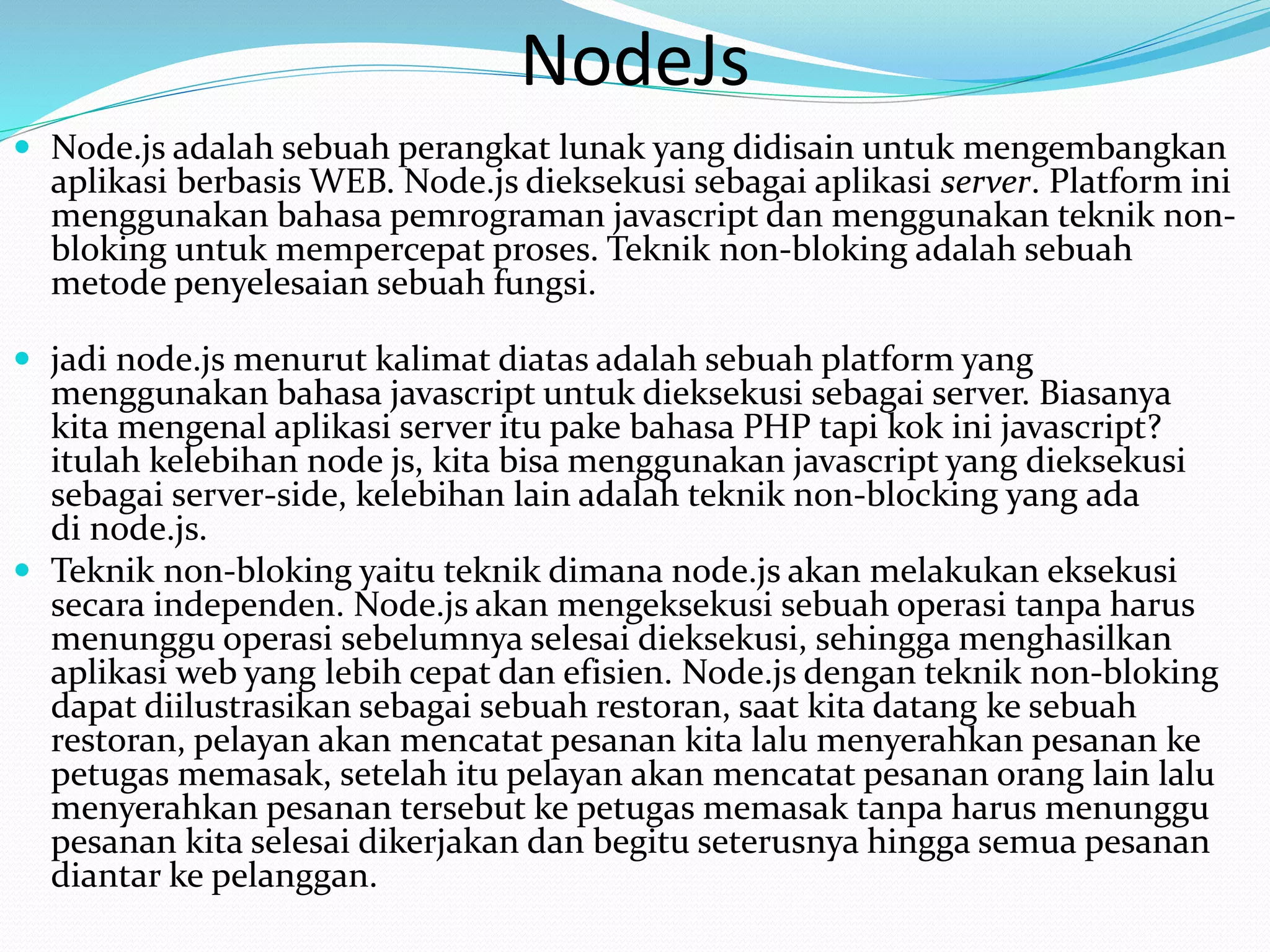 NodeJs
 Node.js adalah sebuah perangkat lunak yang didisain untuk mengembangkan
aplikasi berbasis WEB. Node.js dieksekusi sebagai aplikasi server. Platform ini
menggunakan bahasa pemrograman javascript dan menggunakan teknik non-
bloking untuk mempercepat proses. Teknik non-bloking adalah sebuah
metode penyelesaian sebuah fungsi.
 jadi node.js menurut kalimat diatas adalah sebuah platform yang
menggunakan bahasa javascript untuk dieksekusi sebagai server. Biasanya
kita mengenal aplikasi server itu pake bahasa PHP tapi kok ini javascript?
itulah kelebihan node js, kita bisa menggunakan javascript yang dieksekusi
sebagai server-side, kelebihan lain adalah teknik non-blocking yang ada
di node.js.
 Teknik non-bloking yaitu teknik dimana node.js akan melakukan eksekusi
secara independen. Node.js akan mengeksekusi sebuah operasi tanpa harus
menunggu operasi sebelumnya selesai dieksekusi, sehingga menghasilkan
aplikasi web yang lebih cepat dan efisien. Node.js dengan teknik non-bloking
dapat diilustrasikan sebagai sebuah restoran, saat kita datang ke sebuah
restoran, pelayan akan mencatat pesanan kita lalu menyerahkan pesanan ke
petugas memasak, setelah itu pelayan akan mencatat pesanan orang lain lalu
menyerahkan pesanan tersebut ke petugas memasak tanpa harus menunggu
pesanan kita selesai dikerjakan dan begitu seterusnya hingga semua pesanan
diantar ke pelanggan.
 