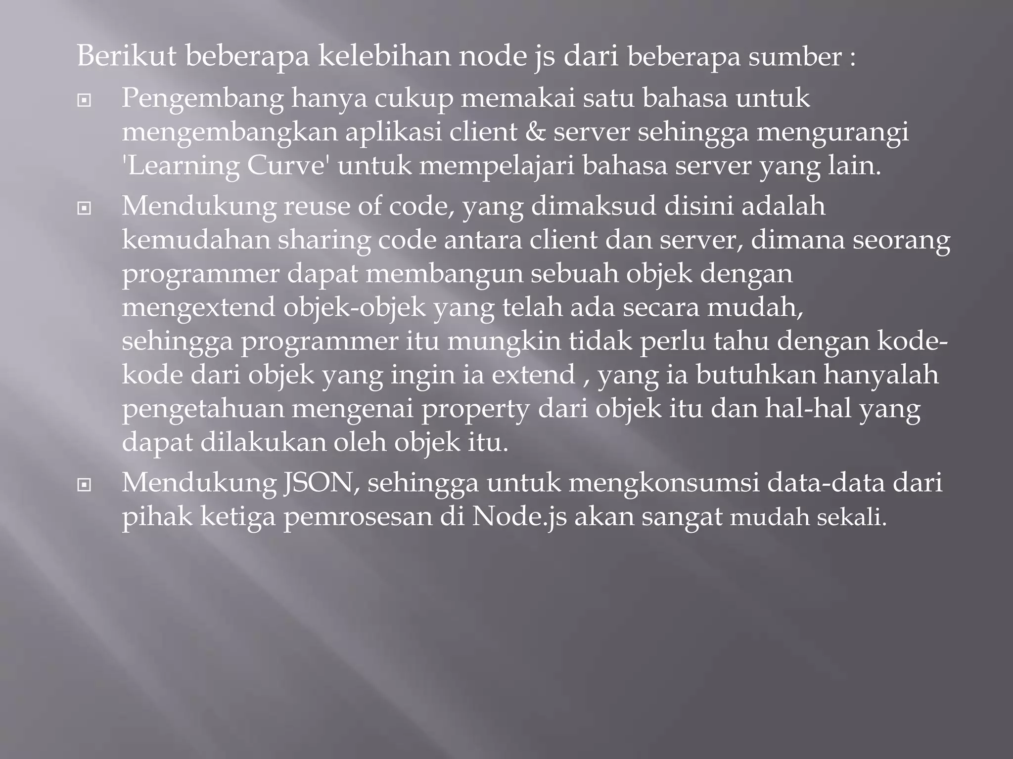 Berikut beberapa kelebihan node js dari beberapa sumber :
 Pengembang hanya cukup memakai satu bahasa untuk
mengembangkan aplikasi client & server sehingga mengurangi
'Learning Curve' untuk mempelajari bahasa server yang lain.
 Mendukung reuse of code, yang dimaksud disini adalah
kemudahan sharing code antara client dan server, dimana seorang
programmer dapat membangun sebuah objek dengan
mengextend objek-objek yang telah ada secara mudah,
sehingga programmer itu mungkin tidak perlu tahu dengan kode-
kode dari objek yang ingin ia extend , yang ia butuhkan hanyalah
pengetahuan mengenai property dari objek itu dan hal-hal yang
dapat dilakukan oleh objek itu.
 Mendukung JSON, sehingga untuk mengkonsumsi data-data dari
pihak ketiga pemrosesan di Node.js akan sangat mudah sekali.
 