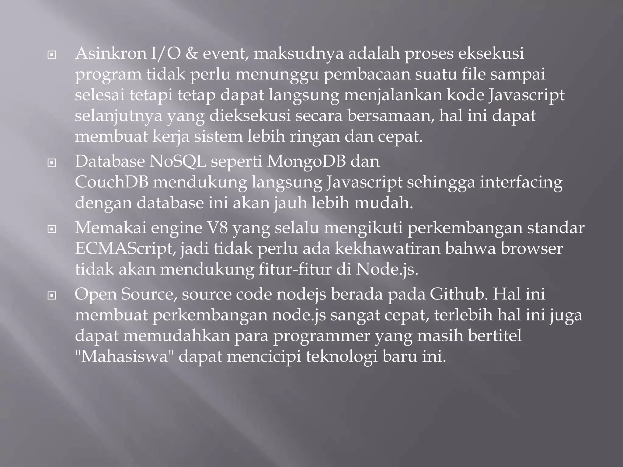  Asinkron I/O & event, maksudnya adalah proses eksekusi
program tidak perlu menunggu pembacaan suatu file sampai
selesai tetapi tetap dapat langsung menjalankan kode Javascript
selanjutnya yang dieksekusi secara bersamaan, hal ini dapat
membuat kerja sistem lebih ringan dan cepat.
 Database NoSQL seperti MongoDB dan
CouchDB mendukung langsung Javascript sehingga interfacing
dengan database ini akan jauh lebih mudah.
 Memakai engine V8 yang selalu mengikuti perkembangan standar
ECMAScript, jadi tidak perlu ada kekhawatiran bahwa browser
tidak akan mendukung fitur-fitur di Node.js.
 Open Source, source code nodejs berada pada Github. Hal ini
membuat perkembangan node.js sangat cepat, terlebih hal ini juga
dapat memudahkan para programmer yang masih bertitel
"Mahasiswa" dapat mencicipi teknologi baru ini.
 