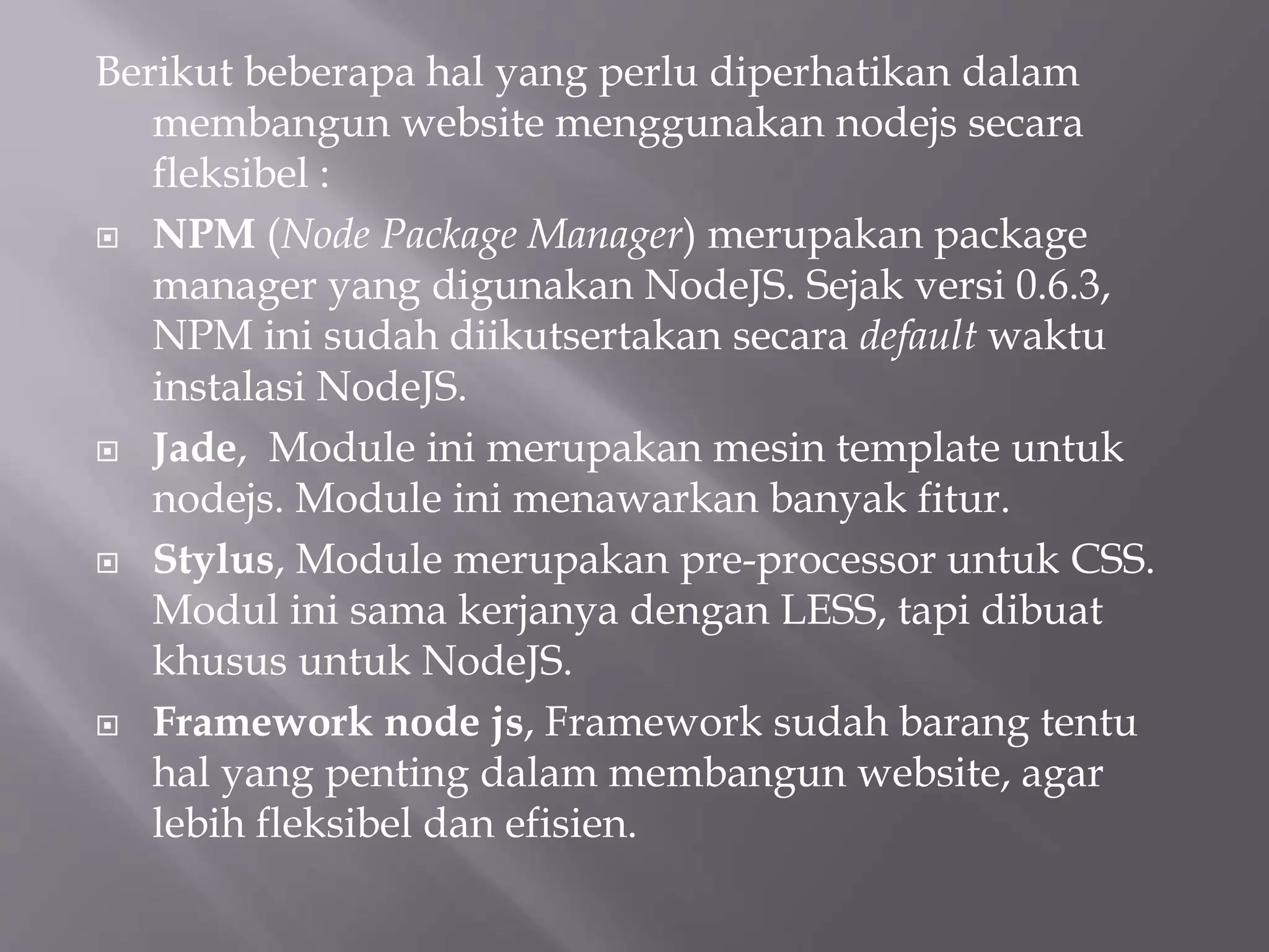 Berikut beberapa hal yang perlu diperhatikan dalam
membangun website menggunakan nodejs secara
fleksibel :
 NPM (Node Package Manager) merupakan package
manager yang digunakan NodeJS. Sejak versi 0.6.3,
NPM ini sudah diikutsertakan secara default waktu
instalasi NodeJS.
 Jade, Module ini merupakan mesin template untuk
nodejs. Module ini menawarkan banyak fitur.
 Stylus, Module merupakan pre-processor untuk CSS.
Modul ini sama kerjanya dengan LESS, tapi dibuat
khusus untuk NodeJS.
 Framework node js, Framework sudah barang tentu
hal yang penting dalam membangun website, agar
lebih fleksibel dan efisien.
 