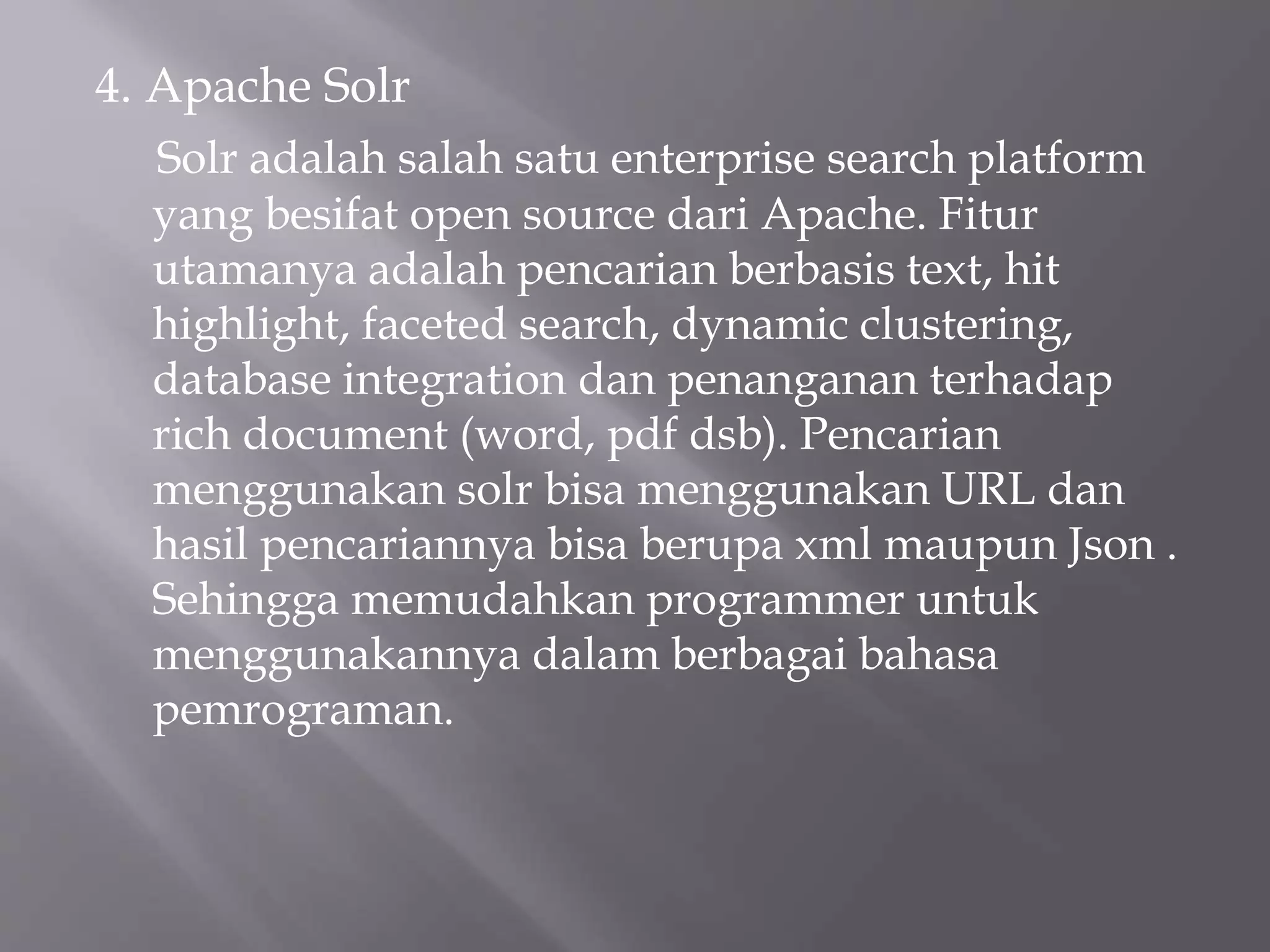 4. Apache Solr
Solr adalah salah satu enterprise search platform
yang besifat open source dari Apache. Fitur
utamanya adalah pencarian berbasis text, hit
highlight, faceted search, dynamic clustering,
database integration dan penanganan terhadap
rich document (word, pdf dsb). Pencarian
menggunakan solr bisa menggunakan URL dan
hasil pencariannya bisa berupa xml maupun Json .
Sehingga memudahkan programmer untuk
menggunakannya dalam berbagai bahasa
pemrograman.
 
