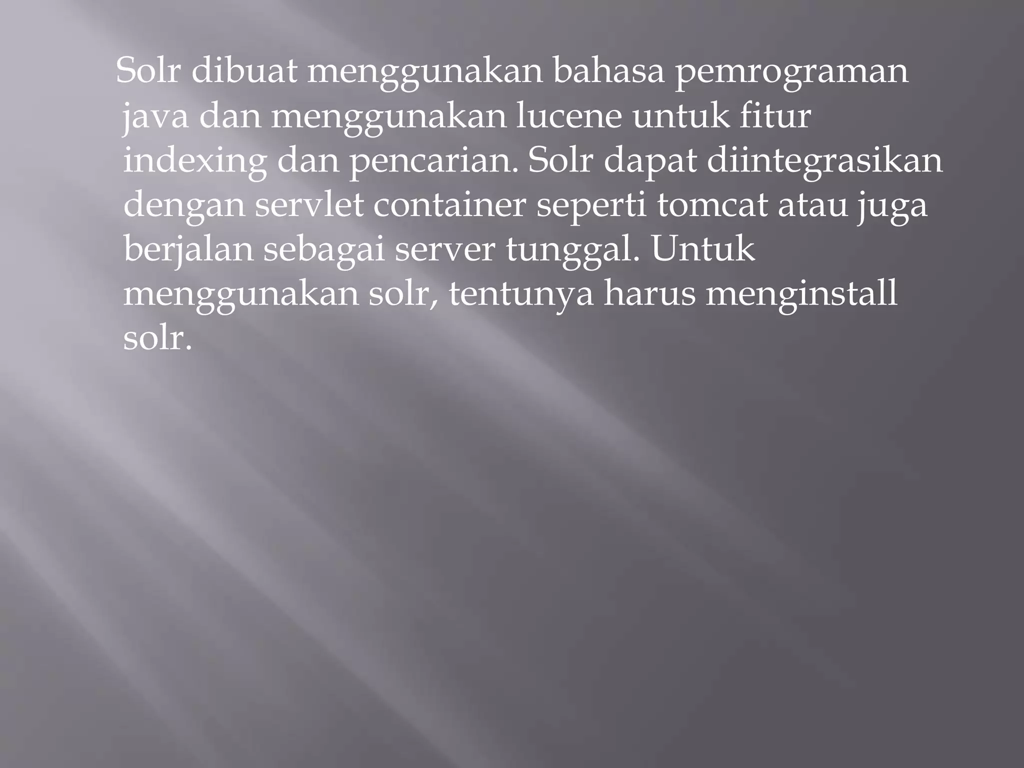 Solr dibuat menggunakan bahasa pemrograman
java dan menggunakan lucene untuk fitur
indexing dan pencarian. Solr dapat diintegrasikan
dengan servlet container seperti tomcat atau juga
berjalan sebagai server tunggal. Untuk
menggunakan solr, tentunya harus menginstall
solr.
 