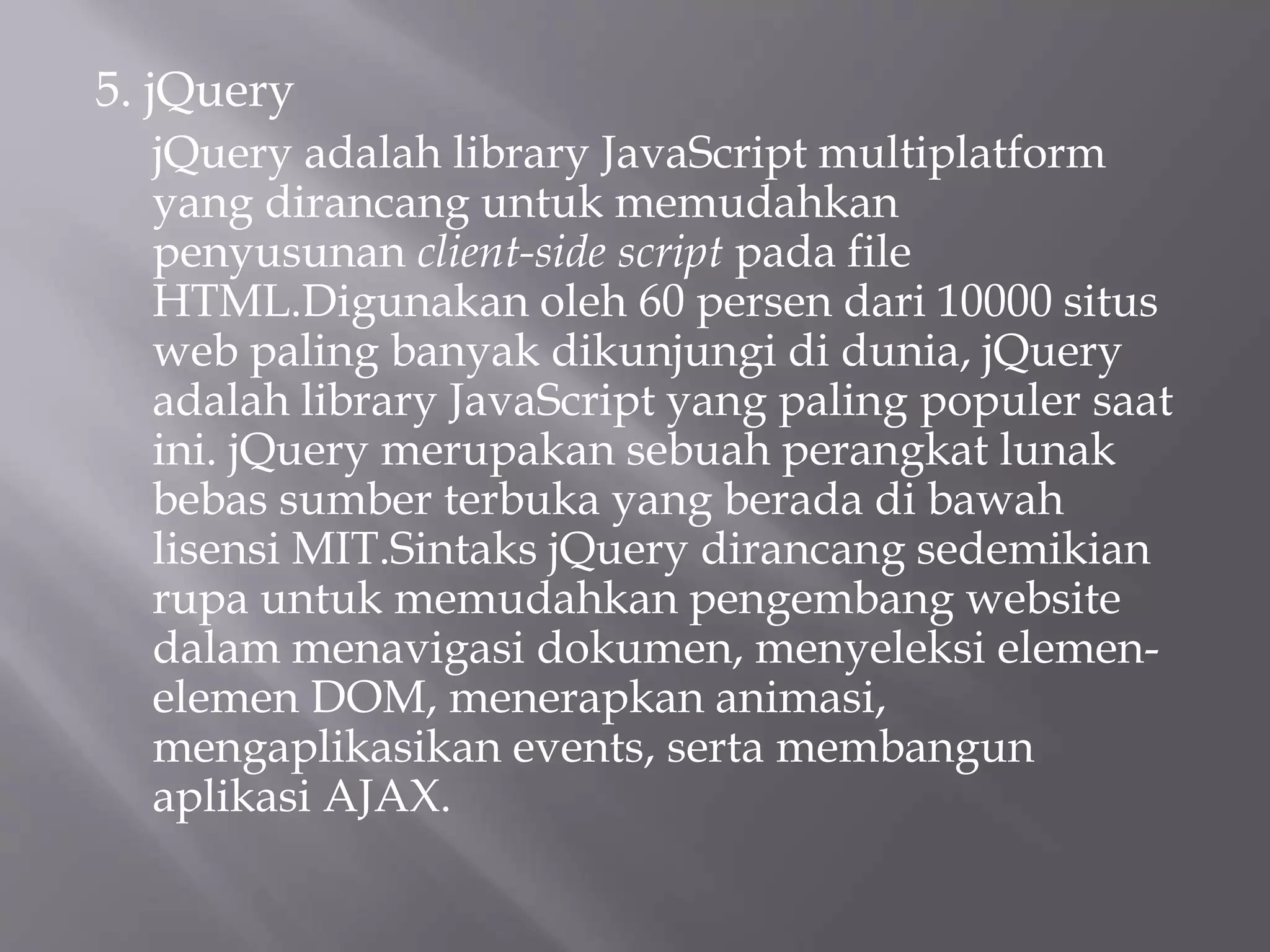 5. jQuery
jQuery adalah library JavaScript multiplatform
yang dirancang untuk memudahkan
penyusunan client-side script pada file
HTML.Digunakan oleh 60 persen dari 10000 situs
web paling banyak dikunjungi di dunia, jQuery
adalah library JavaScript yang paling populer saat
ini. jQuery merupakan sebuah perangkat lunak
bebas sumber terbuka yang berada di bawah
lisensi MIT.Sintaks jQuery dirancang sedemikian
rupa untuk memudahkan pengembang website
dalam menavigasi dokumen, menyeleksi elemen-
elemen DOM, menerapkan animasi,
mengaplikasikan events, serta membangun
aplikasi AJAX.
 