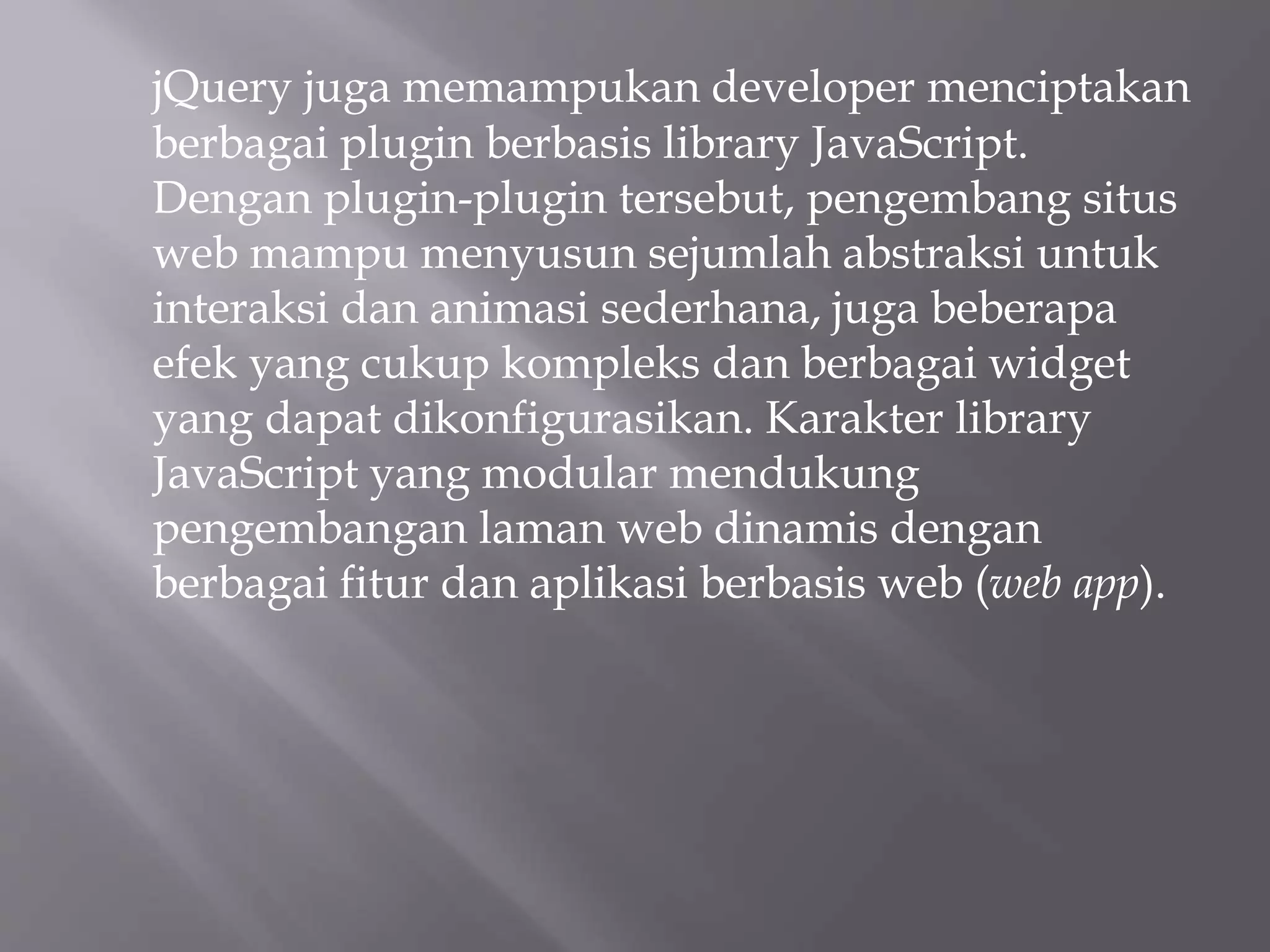 jQuery juga memampukan developer menciptakan
berbagai plugin berbasis library JavaScript.
Dengan plugin-plugin tersebut, pengembang situs
web mampu menyusun sejumlah abstraksi untuk
interaksi dan animasi sederhana, juga beberapa
efek yang cukup kompleks dan berbagai widget
yang dapat dikonfigurasikan. Karakter library
JavaScript yang modular mendukung
pengembangan laman web dinamis dengan
berbagai fitur dan aplikasi berbasis web (web app).
 